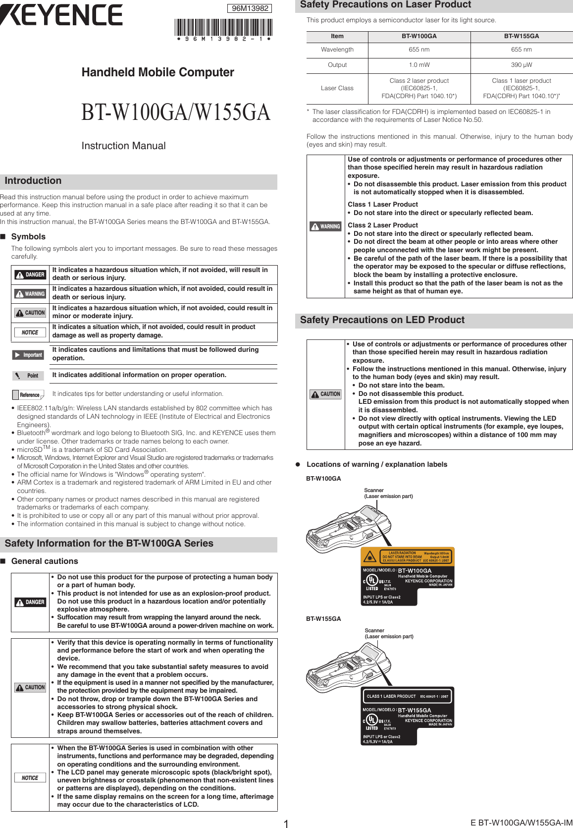 1E BT-W100GA/W155GA-IMHandheld Mobile ComputerBT-W100GA/W155GAInstruction ManualRead this instruction manual before using the product in order to achieve maximum performance. Keep this instruction manual in a safe place after reading it so that it can be used at any time.In this instruction manual, the BT-W100GA Series means the BT-W100GA and BT-W155GA.SymbolsThe following symbols alert you to important messages. Be sure to read these messagescarefully.• IEEE802.11a/b/g/n: Wireless LAN standards established by 802 committee which has designed standards of LAN technology in IEEE (Institute of Electrical and Electronics Engineers).• Bluetooth® wordmark and logo belong to Bluetooth SIG, Inc. and KEYENCE uses them under license. Other trademarks or trade names belong to each owner.•microSDTM is a trademark of SD Card Association.• Microsoft, Windows, Internet Explorer and Visual Studio are registered trademarks or trademarks of Microsoft Corporation in the United States and other countries.• The official name for Windows is &quot;Windows® operating system&quot;.• ARM Cortex is a trademark and registered trademark of ARM Limited in EU and other countries.• Other company names or product names described in this manual are registered trademarks or trademarks of each company.• It is prohibited to use or copy all or any part of this manual without prior approval.• The information contained in this manual is subject to change without notice.General cautionsThis product employs a semiconductor laser for its light source. * The laser classification for FDA(CDRH) is implemented based on IEC60825-1 in accordance with the requirements of Laser Notice No.50.Follow the instructions mentioned in this manual. Otherwise, injury to the human body(eyes and skin) may result.zLocations of warning / explanation labelsIntroductionIt indicates a hazardous situation which, if not avoided, will result in death or serious injury.It indicates a hazardous situation which, if not avoided, could result in death or serious injury.It indicates a hazardous situation which, if not avoided, could result in minor or moderate injury.It indicates a situation which, if not avoided, could result in product damage as well as property damage.It indicates cautions and limitations that must be followed during operation.It indicates additional information on proper operation.It indicates tips for better understanding or useful information.Safety Information for the BT-W100GA Series• Do not use this product for the purpose of protecting a human body or a part of human body.• This product is not intended for use as an explosion-proof product. Do not use this product in a hazardous location and/or potentially explosive atmosphere.• Suffocation may result from wrapping the lanyard around the neck. Be careful to use BT-W100GA around a power-driven machine on work.• Verify that this device is operating normally in terms of functionality and performance before the start of work and when operating the device.• We recommend that you take substantial safety measures to avoid any damage in the event that a problem occurs.• If the equipment is used in a manner not specified by the manufacturer, the protection provided by the equipment may be impaired.• Do not throw, drop or trample down the BT-W100GA Series and accessories to strong physical shock.• Keep BT-W100GA Series or accessories out of the reach of children. Children may swallow batteries, batteries attachment covers and straps around themselves.• When the BT-W100GA Series is used in combination with other instruments, functions and performance may be degraded, depending on operating conditions and the surrounding environment.• The LCD panel may generate microscopic spots (black/bright spot), uneven brightness or crosstalk (phenomenon that non-existent lines or patterns are displayed), depending on the conditions.• If the same display remains on the screen for a long time, afterimage may occur due to the characteristics of LCD.DANGERWARNINGCAUTIONNOTICEImportantPointReferenceDANGERCAUTIONNOTICESafety Precautions on Laser ProductItem BT-W100GA BT-W155GAWavelength 655 nm 655 nmOutput 1.0 mW 390 ¦WLaser ClassClass 2 laser product(IEC60825-1,FDA(CDRH) Part 1040.10*)Class 1 laser product(IEC60825-1,FDA(CDRH) Part 1040.10*)&quot;Use of controls or adjustments or performance of procedures other than those specified herein may result in hazardous radiation exposure.• Do not disassemble this product. Laser emission from this product is not automatically stopped when it is disassembled.Class 1 Laser Product• Do not stare into the direct or specularly reflected beam.Class 2 Laser Product• Do not stare into the direct or specularly reflected beam.• Do not direct the beam at other people or into areas where other people unconnected with the laser work might be present.• Be careful of the path of the laser beam. If there is a possibility that the operator may be exposed to the specular or diffuse reflections, block the beam by installing a protective enclosure.• Install this product so that the path of the laser beam is not as the same height as that of human eye.Safety Precautions on LED Product• Use of controls or adjustments or performance of procedures other than those specified herein may result in hazardous radiation exposure.• Follow the instructions mentioned in this manual. Otherwise, injury to the human body (eyes and skin) may result.• Do not stare into the beam.• Do not disassemble this product.LED emission from this product is not automatically stopped when it is disassembled.• Do not view directly with optical instruments. Viewing the LED output with certain optical instruments (for example, eye loupes, magnifiers and microscopes) within a distance of 100 mm may pose an eye hazard.WARNINGCAUTIONScanner (Laser emission part)Scanner (Laser emission part)BT-W100GABT-W155GA96M13982