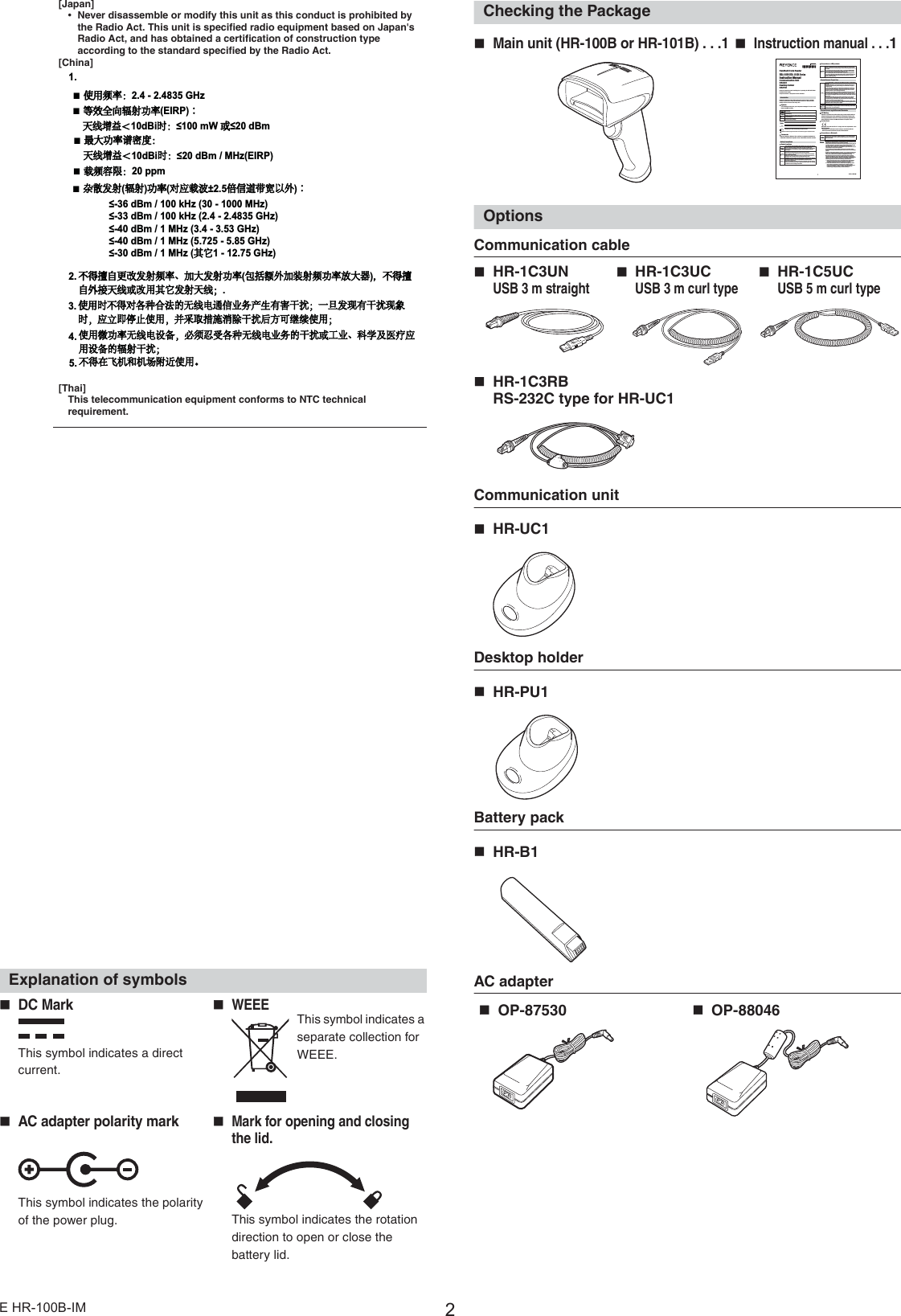 2E HR-100B-IM[Japan]•Never disassemble or modify this unit as this conduct is prohibited by the Radio Act. This unit is specified radio equipment based on Japan&apos;s Radio Act, and has obtained a certification of construction type according to the standard specified by the Radio Act.[China][Thai]This telecommunication equipment conforms to NTC technical requirement.FCC RegulationsHR-100B, HR-101B and HR-UC1 comply with the following regulations specified by the FCC.•Applicable regulationFCC Part 15 Subpart B ClassBFCC Part 15 Subpart C•This device complies with part 15 of the FCC Rules. Operation is subject to the following two conditions: (1)This device may not cause harmful interface, and (2) this device must accept any interference received, including interference that may cause undesired operation.IC (Industry Canada) RegulationsThe HR-100B, HR-101B and HR-UC1 comply with the following regulations specified by the IC.•Applicable regulationICES-003Operation is subject to the following two conditions: (1) this device may not cause interference, and (2) this device must accept any interference, including interference that may cause undesired operation of the device. L&apos;exploitation est autorisée aux deux conditions suivantes : (1) l&apos;appareil ne doit pas produire de brouillage, et (2) l&apos;utilisateur de l&apos;appareil doit accepter tout brouillage radioélectrique subi, même si le brouillage est susceptible d&apos;en compromettre le fonctionnement.Explanation of symbolsChecking the PackageOptionsCommunication cableCommunication unitHR-UC1Desktop holderHR-PU1Battery packHR-B1AC adapterCAUTION•When using the HR-UC1, be sure to attach the ferrite core the nearest position of HR-UC1 to the communication cable and AC adapter.* Please use the following product for the ferrite core.Ferrite core(Manufacturer) : ZCAT3035-1330(TDK)The number of times of the turn  : 2 turns•When using the HR-UC1, be sure to provide Class D ground for installation location.DC MarkWEEEThis symbol indicates a direct current.This symbol indicates a separate collection for WEEE.AC adapter polarity markMark for opening and closing the lid.This symbol indicates the polarity of the power plug. This symbol indicates the rotation direction to open or close the battery lid.  Ŷ使用频率：*+]Ŷ等效全向辐射功率(,53：天线增益＜G%L时：P:或G%PŶ最大功率谱密度：天线增益＜G%L时：G%P0+](,53Ŷ载频容限：SSPŶ杂散发射辐射功率对应载波倍信道带宽以外：G%PN+]0+]G%PN+]*+]G%P0+]*+]G%P0+]*+]G%P0+]其它*+]不得擅自更改发射频率、加大发射功率包括额外加装射频功率放大器，不得擅自外接天线或改用其它发射天线；使用时不得对各种合法的无线电通信业务产生有害干扰；一旦发现有干扰现象时，应立即停止使用，并采取措施消除干扰后方可继续使用；使用微功率无线电设备，必须忍受各种无线电业务的干扰或工业、科学及医疗应用设备的辐射干扰；不得在飞机和机场附近使用。Main unit (HR-100B or HR-101B) . . .1Instruction manual . . .1HR-1C3UNUSB 3 m straightHR-1C3UCUSB 3 m curl typeHR-1C5UCUSB 5 m curl typeHR-1C3RBRS-232C type for HR-UC1OP-87530OP-880461E HR-100B-IMHandheld Code ReaderHR-100B HR-101B Series Instruction ManualCommunication UnitHR-UC1Desktop holderHR-PU1Read this instruction manual carefully prior to operating the HR-100B Series Handheld Code Reader.Keep this manual in a safe place for future reference.IntroductionRead this instruction manual before using the product in order to achieve maximum performance. Keep this instruction manual in a safe place after reading it so that it can be used at any time.SymbolsThe following symbols alert you to important messages. Be sure to readthese messages carefully.Important It indicates cautions and limitations that must be followed during operation. PointIt indicates additional information on proper operation. ReferenceIt indicates tips for better understanding or useful information.indicates the reference pages in this manual or the reference pages in separate manuals.TrademarksMicrosoft, Windows, Windows Vista and Excel are registered trademarks or trademarks of Microsoft Corporation in the United States and other countries.Safety PrecautionsGeneral cautionsPrecautions on LED productsPrecautions on Proper UsePrecautions on regulations and StandardsCE MarkingKeyence Corporation has confirmed that this product complies with the essential requirements of the applicable EC Directive(s), based on the following specifications. Be sure to consider the following specifications when using this product in the Member States of European Union.zR&amp;TTE DirectiveHR-100B, HR-101B and HR-UC1 comply with the requirements of theR&amp;TTE DirectiveDeclaration of Conformity for each country in accordance with the R&amp;TTE Directive are listed at the end of this document.Precautions on BluetoothImportantDepending on the environment, communication may be impossible. Before starting actual operation, be sure to test the operation.If this product is used near devices with the same frequency band, such as a wireless LAN device, microwave oven, heating equipment for industrial use, high-frequency equipment for medical use, etc., radio wave interference may occur and the communication speed will become slow or communication may become impossible.Communication may be impossible at locations near metallic objects, locations surrounded with metallic walls or where there is a lot of metallic powder.Possible communication distance is approx. 10 m of vision, however, even within 10 m, communication may become impossible depending on the environment. Check the communication availability before using.With the frequency band for this unit, premise radio stations (license required), specified low power radio stations (license not required) and amateur radio stations (license required) for identifying mobile objects are operating. Those mobile objects are used for industrial, scientific and medical equipment, and also used for factory production lines.1. Before using this unit, be sure to check that premise radio stations, specified low power radio stations and amateur radio stations for identifying mobile objects are not operating in the vicinity.2. If radio wave interference occurs from the this unit against premise radio stations for identifying mobile objects, change the usable frequency immediately or stop the electric wave generation, and then contact the below phone number in regard to taking necessary measures (e.g. setting a partition) to avoid interference. DANGERIt indicates a hazardous situation which, if not avoided, will result in death or serious injury.WARNINGIt indicates a hazardous situation which, if not avoided, could result in death or serious injury. CAUTIONIt indicates a hazardous situation which, if not avoided, could result in minor or moderate injury. NOTICEIt indicates a situation which, if not avoided, could result in product damage as well as property damage. DANGERThis product is only intended to detect object(s). Do not use this product for the purpose to protect a human body or a part of human body.This product is not intended for use as an explosion-proo f product. Do not use this product in a hazardous location and/or potentially explosive atmosphere.CAUTIONAt startup and during operation, be sure to monitor the functions and performance of this product and confirm normal operation.Take substantial safety measures to avoid any damage in the event that this product malfunctions.Using this product in applications other than specified in this manual is prohibited. Fire, electric shock or product failure may occur.NOTICEKEYENCE cannot guarantee the functional ity or performance of un its that have been modified or used with specifications other than those described in this manual.When the KEYENCE products are used in combination with other devices, functions and performance may be degraded, depending on the operating conditions and surrounding environment.96M13817CAUTIONControls or adjustments other than those specified in this manual may result in a hazardous amount of LED exposure. Make sure to observe the following instructions. Otherwise, injury to the human body (eyes, skin, etc.) may result.Do not directly stare into the laser beams or specularly reflected light.This product is not equipped with a mechanism to stop laser emission when disassembled. Never disassemble this product.Do not directly stare into the laser beams using an optical apparatus. If you observe the laser beams with certain types of optical apparatus (e.g. loupe, magnifying glass, microscope) within the distance of 100 mm, injury to eyes may result.NOTICEDo not disassemble or modify the HR-100B Series. Doing so may damage the unit.The HR-100B Series is a precision instrument. Dropping this product or subjecting it to shock may cause damage. Be careful when carrying or using this unit.Do not allow water, oil, dust, or other foreign substances to stick to the scanner of the HR-100B Series. This may cause read errors. Use a soft, dry cloth to wipe any substance from the scanner. (Do not use a cloth dipped in alcohol or other cleaning substance.)Place cables as far away as possible from high-voltage lines and power lines.Otherwise, generated noise may cause product failure or operation errors.Do not hold the HR-100B Series by its cable. The main unit may strike the wall and may be damaged. Also due to the stress on the cables, the wires may break.Be sure to periodically clean the power connection part of AC adaptor connected to the OP-87530/88046 as it tends to catch dust. Tracking phenomenon may result in fire. Also, disconnect the AC adaptor from the outlet if not using for a long period of time.Use AC power cords that fit shapes of plugs used in each country and/ or region. Also, check if such cords comply with the relevant regulations and standards in each country and/ or region.CAUTIONWhen using the HR-UC1/PU1, make sure to use the optional AC adaptor (OP-87530/88046). Using AC adaptors other than these may result in fire, electric shock, or product failures.WARNINGRemove the main battery of HR-100B Series near locations where using wireless devices is banned at medical institutions or near electric devices for medical purposes. Carry and use the product away from an implanted cardiac pacemaker. 