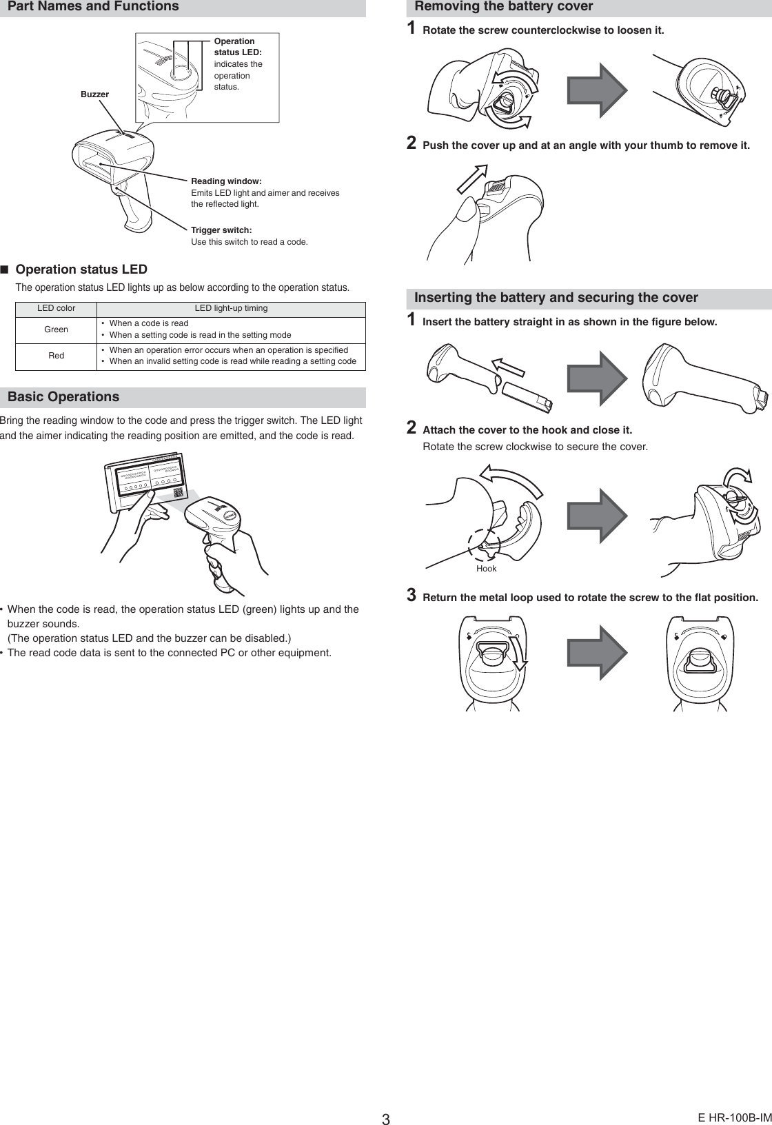 3E HR-100B-IMPart Names and FunctionsOperation status LEDThe operation status LED lights up as below according to the operation status.Basic OperationsBring the reading window to the code and press the trigger switch. The LED light and the aimer indicating the reading position are emitted, and the code is read.•When the code is read, the operation status LED (green) lights up and the buzzer sounds.(The operation status LED and the buzzer can be disabled.)•The read code data is sent to the connected PC or other equipment.Removing the battery cover1Rotate the screw counterclockwise to loosen it.2Push the cover up and at an angle with your thumb to remove it.Inserting the battery and securing the cover1Insert the battery straight in as shown in the figure below.2Attach the cover to the hook and close it.Rotate the screw clockwise to secure the cover.3Return the metal loop used to rotate the screw to the flat position.LED color LED light-up timingGreen •When a code is read•When a setting code is read in the setting modeRed •When an operation error occurs when an operation is specified•When an invalid setting code is read while reading a setting codeTrigger switch:Use this switch to read a code.Operation status LED:indicates the operation status.Reading window:Emits LED light and aimer and receives the reflected light.BuzzerHook