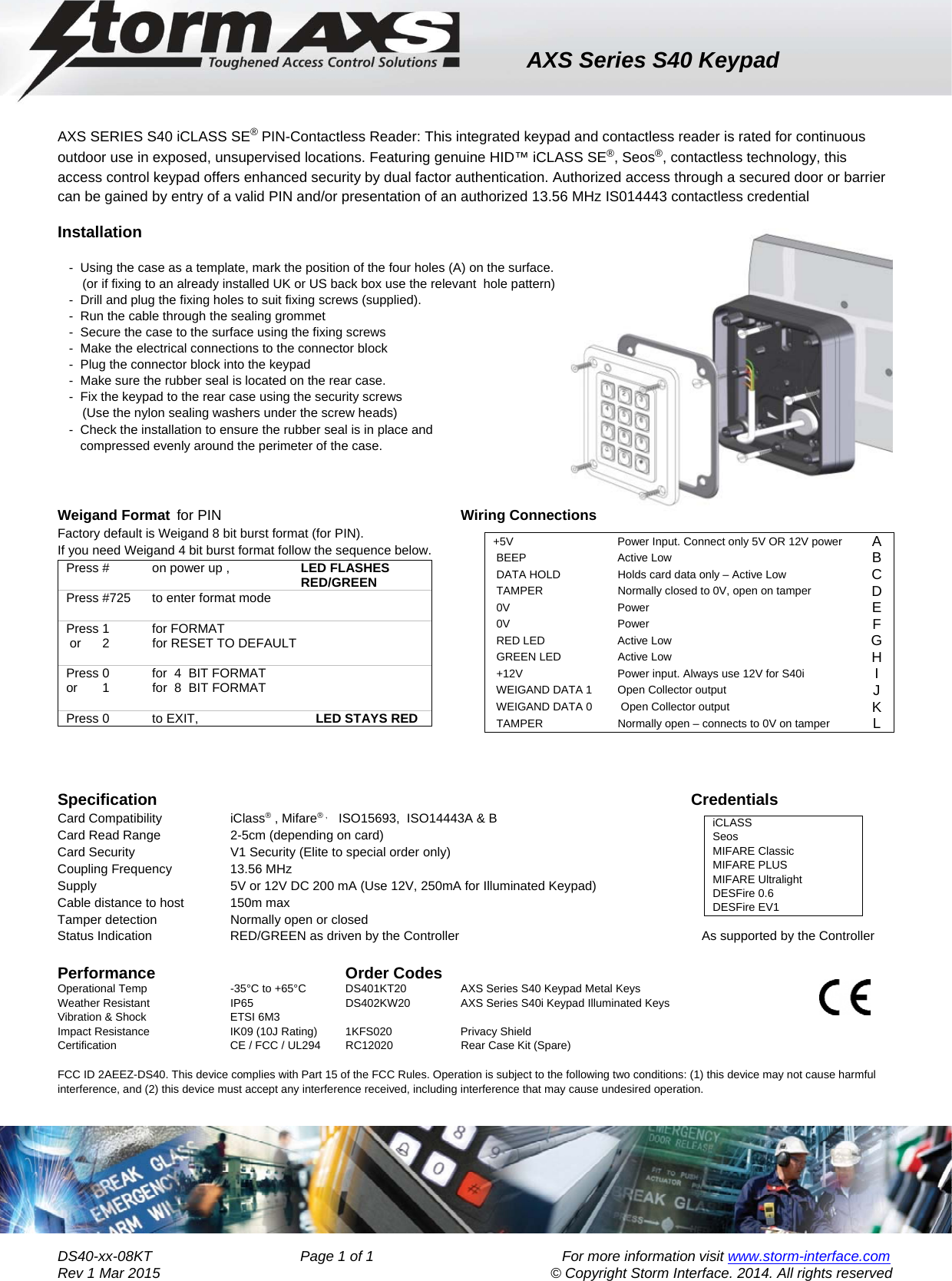AXS Series S40 Keypad    DS40-xx-08KT                                     Page 1 of 1                                               For more information visit www.storm-interface.com              Rev 1 Mar 2015                                     © Copyright Storm Interface. 2014. All rights reserved  AXS SERIES S40 iCLASS SE® PIN-Contactless Reader: This integrated keypad and contactless reader is rated for continuous outdoor use in exposed, unsupervised locations. Featuring genuine HID™ iCLASS SE®, Seos®, contactless technology, this access control keypad offers enhanced security by dual factor authentication. Authorized access through a secured door or barrier can be gained by entry of a valid PIN and/or presentation of an authorized 13.56 MHz IS014443 contactless credential Installation  -  Using the case as a template, mark the position of the four holes (A) on the surface.        (or if fixing to an already installed UK or US back box use the relevant  hole pattern) -  Drill and plug the fixing holes to suit fixing screws (supplied). -  Run the cable through the sealing grommet -  Secure the case to the surface using the fixing screws -  Make the electrical connections to the connector block  -  Plug the connector block into the keypad -  Make sure the rubber seal is located on the rear case. -  Fix the keypad to the rear case using the security screws         (Use the nylon sealing washers under the screw heads) -  Check the installation to ensure the rubber seal is in place and  compressed evenly around the perimeter of the case.      Weigand Format  for PIN     Wiring Connections Factory default is Weigand 8 bit burst format (for PIN).     If you need Weigand 4 bit burst format follow the sequence below. Press #            on power up ,                    LED FLASHES                                                                    RED/GREEN Press #725      to enter format mode  Press 1            for FORMAT  or      2            for RESET TO DEFAULT  Press 0            for  4  BIT FORMAT or       1            for  8  BIT FORMAT  Press 0            to EXIT,                                 LED STAYS RED    Specification       Credentials  Card Compatibility         iClass® , Mifare® ,     ISO15693,  ISO14443A &amp; B    Card Read Range    2-5cm (depending on card)             Card Security            V1 Security (Elite to special order only)           Coupling Frequency       13.56 MHz              Supply                 5V or 12V DC 200 mA (Use 12V, 250mA for Illuminated Keypad)    Cable distance to host 150m max        Tamper detection  Normally open or closed        Status Indication    RED/GREEN as driven by the Controller      As supported by the Controller  Performance    Order Codes         Operational Temp          -35°C to +65°C  DS401KT20  AXS Series S40 Keypad Metal Keys    Weather Resistant             IP65    DS402KW20  AXS Series S40i Keypad Illuminated Keys   Vibration &amp; Shock             ETSI 6M3         Impact Resistance             IK09 (10J Rating)   1KFS020    Privacy Shield Certification            CE / FCC / UL294  RC12020    Rear Case Kit (Spare)           FCC ID 2AEEZ-DS40. This device complies with Part 15 of the FCC Rules. Operation is subject to the following two conditions: (1) this device may not cause harmful interference, and (2) this device must accept any interference received, including interference that may cause undesired operation.   +5V     Power Input. Connect only 5V OR 12V power  A  BEEP   Active Low  B  DATA HOLD   Holds card data only – Active Low  C  TAMPER   Normally closed to 0V, open on tamper  D  0V   Power   E  0V   Power  F  RED LED   Active Low  G  GREEN LED   Active Low  H  +12V   Power input. Always use 12V for S40i  I  WEIGAND DATA 1   Open Collector output  J  WEIGAND DATA 0    Open Collector output  K  TAMPER   Normally open – connects to 0V on tamper  L    iCLASSSeosMIFARE Classic           MIFARE PLUSMIFARE UltralightDESFire 0.6DESFire EV1          