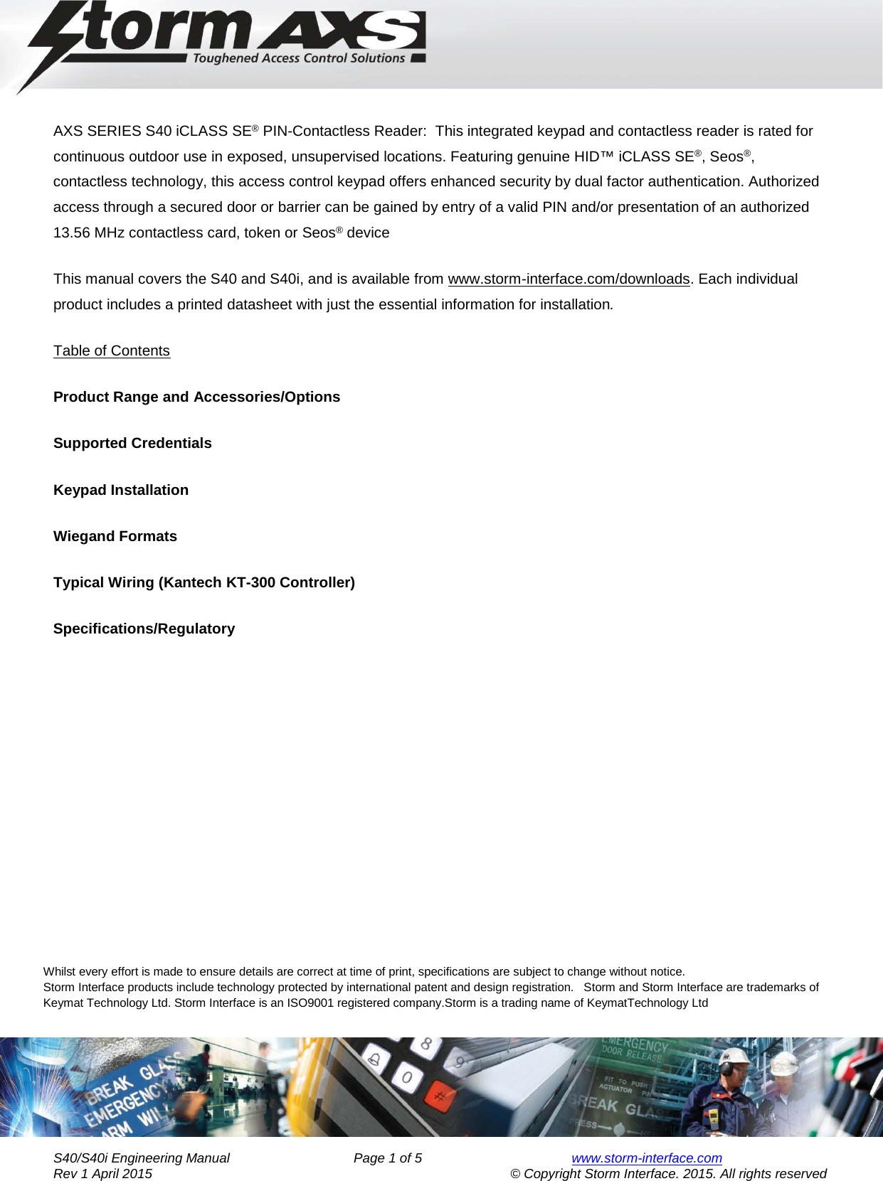     Engineering Manual for      AXS Series S40/S40i Keypad   AXS SERIES S40 iCLASS SE® PIN-Contactless Reader:  This integrated keypad and contactless reader is rated for continuous outdoor use in exposed, unsupervised locations. Featuring genuine HID™ iCLASS SE®, Seos®, contactless technology, this access control keypad offers enhanced security by dual factor authentication. Authorized access through a secured door or barrier can be gained by entry of a valid PIN and/or presentation of an authorized 13.56 MHz contactless card, token or Seos® device This manual covers the S40 and S40i, and is available from www.storm-interface.com/downloads. Each individual product includes a printed datasheet with just the essential information for installation. Table of Contents           Product Range and Accessories/Options Supported Credentials Keypad Installation Wiegand Formats Typical Wiring (Kantech KT-300 Controller) Specifications/Regulatory     Whilst every effort is made to ensure details are correct at time of print, specifications are subject to change without notice.                                           Storm Interface products include technology protected by international patent and design registration.   Storm and Storm Interface are trademarks of Keymat Technology Ltd. Storm Interface is an ISO9001 registered company.Storm is a trading name of KeymatTechnology Ltd       S40/S40i Engineering Manual               Page 1 of 5  www.storm-interface.com              Rev 1 April 2015                                    © Copyright Storm Interface. 2015. All rights reserved 