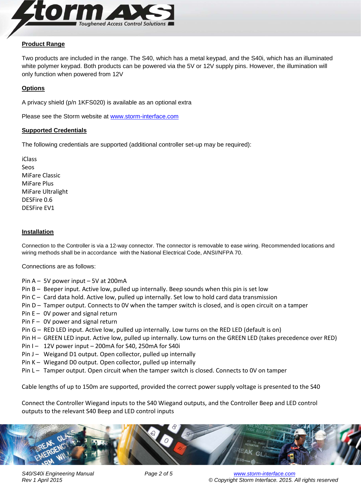     Engineering Manual for      AXS Series S40/S40i Keypad  Product Range Two products are included in the range. The S40, which has a metal keypad, and the S40i, which has an illuminated white polymer keypad. Both products can be powered via the 5V or 12V supply pins. However, the illumination will only function when powered from 12V Options A privacy shield (p/n 1KFS020) is available as an optional extra Please see the Storm website at www.storm-interface.com Supported Credentials The following credentials are supported (additional controller set-up may be required): iClass Seos MiFare Classic MiFare Plus MiFare Ultralight DESFire 0.6 DESFire EV1   Installation  Connection to the Controller is via a 12-way connector. The connector is removable to ease wiring. Recommended locations and wiring methods shall be in accordance with the National Electrical Code, ANSI/NFPA 70. Connections are as follows: Pin A –  5V power input – 5V at 200mA Pin B –  Beeper input. Active low, pulled up internally. Beep sounds when this pin is set low Pin C –  Card data hold. Active low, pulled up internally. Set low to hold card data transmission Pin D –  Tamper output. Connects to 0V when the tamper switch is closed, and is open circuit on a tamper Pin E –   0V power and signal return Pin F –   0V power and signal return Pin G –  RED LED input. Active low, pulled up internally. Low turns on the RED LED (default is on) Pin H –  GREEN LED input. Active low, pulled up internally. Low turns on the GREEN LED (takes precedence over RED) Pin I –   12V power input – 200mA for S40, 250mA for S40i Pin J –   Weigand D1 output. Open collector, pulled up internally Pin K –  Wiegand D0 output. Open collector, pulled up internally Pin L –   Tamper output. Open circuit when the tamper switch is closed. Connects to 0V on tamper  Cable lengths of up to 150m are supported, provided the correct power supply voltage is presented to the S40  Connect the Controller Wiegand inputs to the S40 Wiegand outputs, and the Controller Beep and LED control outputs to the relevant S40 Beep and LED control inputs        S40/S40i Engineering Manual               Page 2 of 5  www.storm-interface.com              Rev 1 April 2015                                    © Copyright Storm Interface. 2015. All rights reserved 