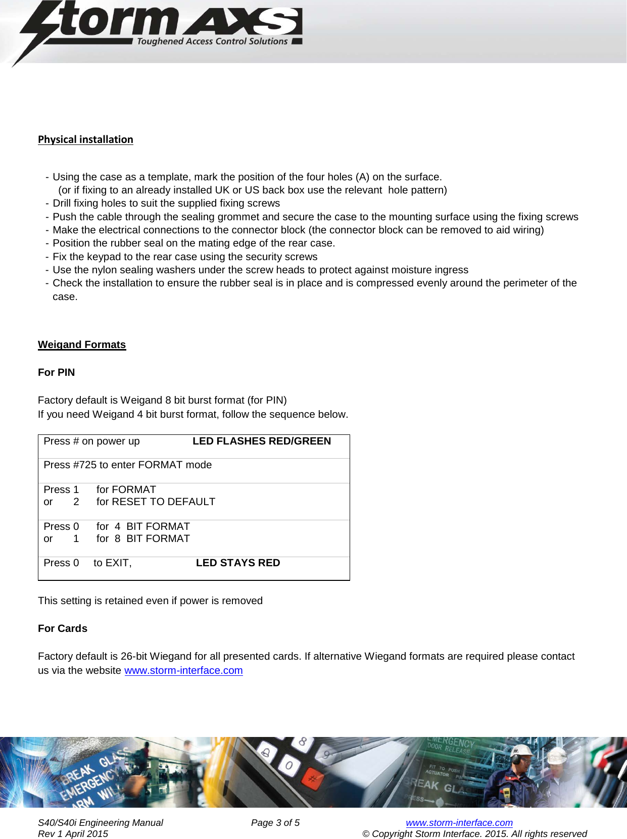     Engineering Manual for      AXS Series S40/S40i Keypad       Physical installation  - Using the case as a template, mark the position of the four holes (A) on the surface.        (or if fixing to an already installed UK or US back box use the relevant  hole pattern) - Drill fixing holes to suit the supplied fixing screws - Push the cable through the sealing grommet and secure the case to the mounting surface using the fixing screws - Make the electrical connections to the connector block (the connector block can be removed to aid wiring) - Position the rubber seal on the mating edge of the rear case. - Fix the keypad to the rear case using the security screws  - Use the nylon sealing washers under the screw heads to protect against moisture ingress - Check the installation to ensure the rubber seal is in place and is compressed evenly around the perimeter of the case.      Weigand Formats  For PIN          Factory default is Weigand 8 bit burst format (for PIN)     If you need Weigand 4 bit burst format, follow the sequence below.  Press # on power up                  LED FLASHES RED/GREEN Press #725 to enter FORMAT mode  Press 1      for FORMAT or       2      for RESET TO DEFAULT  Press 0      for  4  BIT FORMAT or       1      for  8  BIT FORMAT  Press 0     to EXIT,                      LED STAYS RED  This setting is retained even if power is removed  For Cards  Factory default is 26-bit Wiegand for all presented cards. If alternative Wiegand formats are required please contact us via the website www.storm-interface.com            S40/S40i Engineering Manual               Page 3 of 5  www.storm-interface.com              Rev 1 April 2015                                    © Copyright Storm Interface. 2015. All rights reserved 