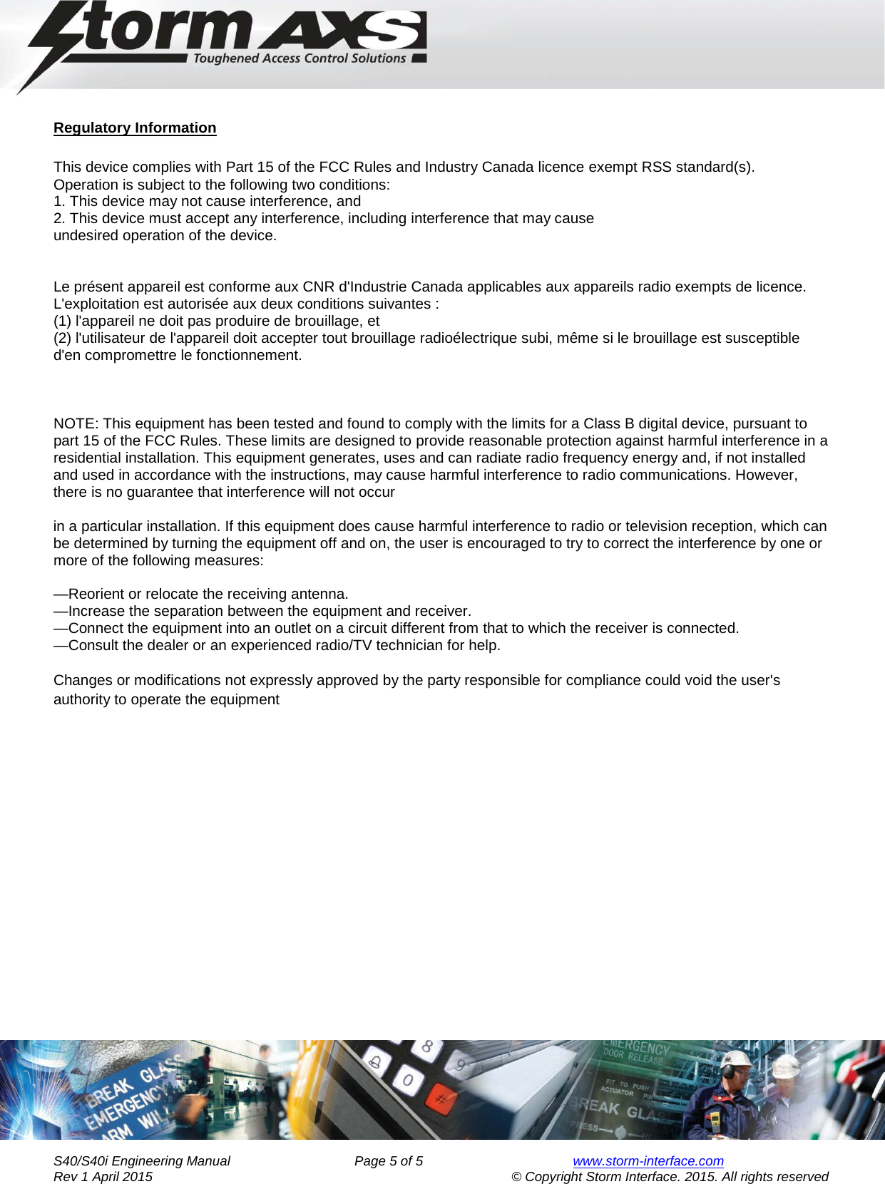     Engineering Manual for      AXS Series S40/S40i Keypad        Regulatory Information  This device complies with Part 15 of the FCC Rules and Industry Canada licence exempt RSS standard(s). Operation is subject to the following two conditions: 1. This device may not cause interference, and 2. This device must accept any interference, including interference that may cause undesired operation of the device.   Le présent appareil est conforme aux CNR d&apos;Industrie Canada applicables aux appareils radio exempts de licence. L&apos;exploitation est autorisée aux deux conditions suivantes :  (1) l&apos;appareil ne doit pas produire de brouillage, et  (2) l&apos;utilisateur de l&apos;appareil doit accepter tout brouillage radioélectrique subi, même si le brouillage est susceptible d&apos;en compromettre le fonctionnement.    NOTE: This equipment has been tested and found to comply with the limits for a Class B digital device, pursuant to part 15 of the FCC Rules. These limits are designed to provide reasonable protection against harmful interference in a residential installation. This equipment generates, uses and can radiate radio frequency energy and, if not installed and used in accordance with the instructions, may cause harmful interference to radio communications. However, there is no guarantee that interference will not occur  in a particular installation. If this equipment does cause harmful interference to radio or television reception, which can be determined by turning the equipment off and on, the user is encouraged to try to correct the interference by one or more of the following measures:  —Reorient or relocate the receiving antenna. —Increase the separation between the equipment and receiver. —Connect the equipment into an outlet on a circuit different from that to which the receiver is connected. —Consult the dealer or an experienced radio/TV technician for help.  Changes or modifications not expressly approved by the party responsible for compliance could void the user&apos;s authority to operate the equipment        S40/S40i Engineering Manual               Page 5 of 5  www.storm-interface.com              Rev 1 April 2015                                    © Copyright Storm Interface. 2015. All rights reserved 