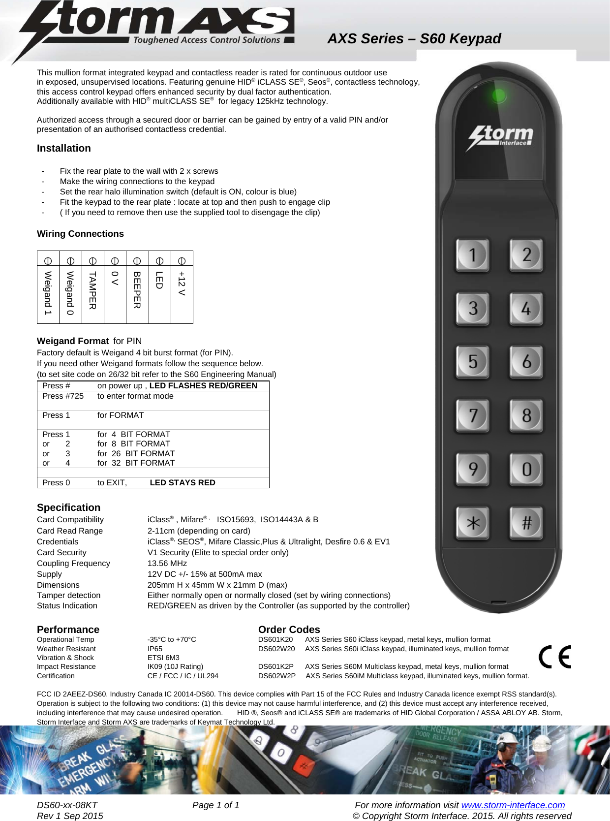 AXS Series – S60 Keypad    DS60-xx-08KT                                     Page 1 of 1                                             For more information visit www.storm-interface.com              Rev 1 Sep 2015                                     © Copyright Storm Interface. 2015. All rights reserved  This mullion format integrated keypad and contactless reader is rated for continuous outdoor use in exposed, unsupervised locations. Featuring genuine HID® iCLASS SE®, Seos®, contactless technology, this access control keypad offers enhanced security by dual factor authentication.  Additionally available with HID® multiCLASS SE®  for legacy 125kHz technology.  Authorized access through a secured door or barrier can be gained by entry of a valid PIN and/or  presentation of an authorised contactless credential.  Installation  -  Fix the rear plate to the wall with 2 x screws -  Make the wiring connections to the keypad -  Set the rear halo illumination switch (default is ON, colour is blue) -  Fit the keypad to the rear plate : locate at top and then push to engage clip  -  ( If you need to remove then use the supplied tool to disengage the clip)  Wiring Connections         Weigand Format  for PIN      Factory default is Weigand 4 bit burst format (for PIN).     If you need other Weigand formats follow the sequence below. (to set site code on 26/32 bit refer to the S60 Engineering Manual) Press #            on power up , LED FLASHES RED/GREEN      Press #725      to enter format mode  Press 1            for FORMAT   Press 1            for  4  BIT FORMAT or       2            for  8  BIT FORMAT or       3            for  26  BIT FORMAT or       4            for  32  BIT FORMAT  Press 0            to EXIT,          LED STAYS RED  Specification         Card Compatibility         iClass® , Mifare® ,     ISO15693,  ISO14443A &amp; B    Card Read Range    2-11cm (depending on card)             Credentials   iClass®, SEOS®, Mifare Classic,Plus &amp; Ultralight, Desfire 0.6 &amp; EV1 Card Security            V1 Security (Elite to special order only)           Coupling Frequency       13.56 MHz              Supply                 12V DC +/- 15% at 500mA max    Dimensions     205mm H x 45mm W x 21mm D (max) Tamper detection    Either normally open or normally closed (set by wiring connections)     Status Indication    RED/GREEN as driven by the Controller (as supported by the controller)        Performance     Order Codes        Operational Temp          -35°C to +70°C    DS601K20      AXS Series S60 iClass keypad, metal keys, mullion format    Weather Resistant             IP65      DS602W20      AXS Series S60i iClass keypad, illuminated keys, mullion format   Vibration &amp; Shock             ETSI 6M3         Impact Resistance             IK09 (10J Rating)     DS601K2P      AXS Series S60M Multiclass keypad, metal keys, mullion format   Certification            CE / FCC / IC / UL294   DS602W2P     AXS Series S60iM Multiclass keypad, illuminated keys, mullion format.     FCC ID 2AEEZ-DS60. Industry Canada IC 20014-DS60. This device complies with Part 15 of the FCC Rules and Industry Canada licence exempt RSS standard(s). Operation is subject to the following two conditions: (1) this device may not cause harmful interference, and (2) this device must accept any interference received, including interference that may cause undesired operation.       HID ®, Seos® and iCLASS SE® are trademarks of HID Global Corporation / ASSA ABLOY AB. Storm, Storm Interface and Storm AXS are trademarks of Keymat Technology Ltd.  Weigand 1 Weigand 0 TAMPER 0 V BEEPER LED +12 V 