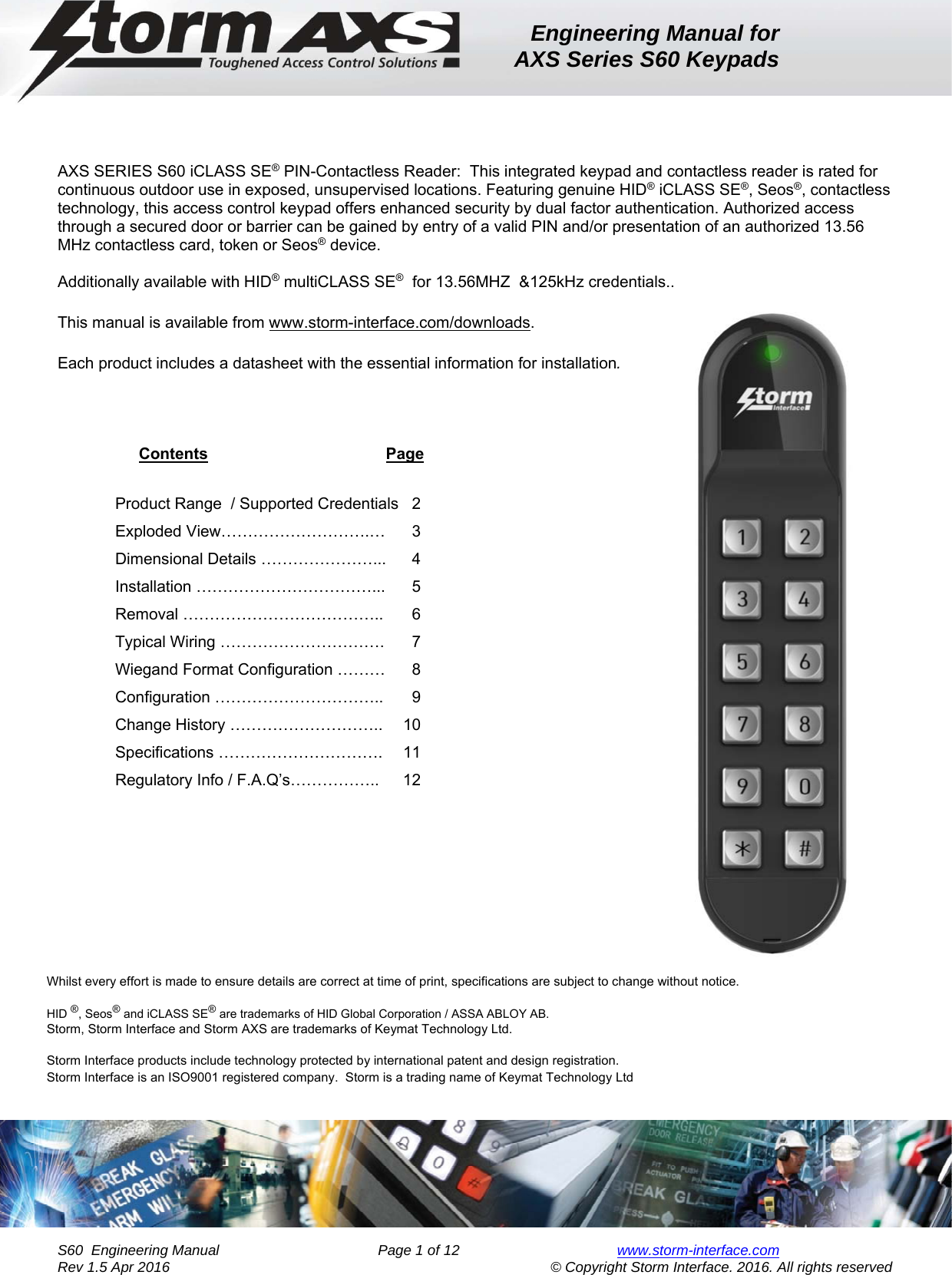 Engineering Manual for AXS Series S60 Keypads    S60  Engineering Manual                Page 1 of 12  www.storm-interface.com              Rev 1.5 Apr 2016                                     © Copyright Storm Interface. 2016. All rights reserved    AXS SERIES S60 iCLASS SE® PIN-Contactless Reader:  This integrated keypad and contactless reader is rated for continuous outdoor use in exposed, unsupervised locations. Featuring genuine HID® iCLASS SE®, Seos®, contactless technology, this access control keypad offers enhanced security by dual factor authentication. Authorized access through a secured door or barrier can be gained by entry of a valid PIN and/or presentation of an authorized 13.56 MHz contactless card, token or Seos® device.   Additionally available with HID® multiCLASS SE®  for 13.56MHZ  &amp;125kHz credentials.. This manual is available from www.storm-interface.com/downloads.  Each product includes a datasheet with the essential information for installation.  Contents                                        Page Product Range  / Supported Credentials   2 Exploded View……………………….…      3 Dimensional Details …………………...      4 Installation ……………………………...     5 Removal ………………………………..    6 Typical Wiring ………………………….    7 Wiegand Format Configuration ………    8 Configuration …………………………..    9 Change History ………………………..  10 Specifications ………………………….  11 Regulatory Info / F.A.Q’s……………..  12                Whilst every effort is made to ensure details are correct at time of print, specifications are subject to change without notice.                                            HID ®, Seos® and iCLASS SE® are trademarks of HID Global Corporation / ASSA ABLOY AB. Storm, Storm Interface and Storm AXS are trademarks of Keymat Technology Ltd.  Storm Interface products include technology protected by international patent and design registration.    Storm Interface is an ISO9001 registered company.  Storm is a trading name of Keymat Technology Ltd 