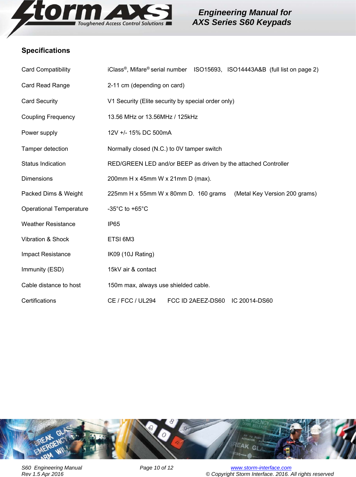 Engineering Manual for AXS Series S60 Keypads    S60  Engineering Manual                Page 10 of 12  www.storm-interface.com              Rev 1.5 Apr 2016                                     © Copyright Storm Interface. 2016. All rights reserved  Specifications  Card Compatibility           iClass®, Mifare® serial number  ISO15693,   ISO14443A&amp;B  (full list on page 2)    Card Read Range    2-11 cm (depending on card)         Card Security            V1 Security (Elite security by special order only)        Coupling Frequency         13.56 MHz or 13.56MHz / 125kHz           Power supply                 12V +/- 15% DC 500mA      Tamper detection    Normally closed (N.C.) to 0V tamper switch        Status Indication    RED/GREEN LED and/or BEEP as driven by the attached Controller          Dimensions      200mm H x 45mm W x 21mm D (max).  Packed Dims &amp; Weight    225mm H x 55mm W x 80mm D.  160 grams     (Metal Key Version 200 grams)   Operational Temperature  -35°C to +65°C     Weather Resistance           IP65      Vibration &amp; Shock             ETSI 6M3      Impact Resistance             IK09 (10J Rating)  Immunity (ESD)     15kV air &amp; contact  Cable distance to host    150m max, always use shielded cable.  Certifications              CE / FCC / UL294       FCC ID 2AEEZ-DS60    IC 20014-DS60    