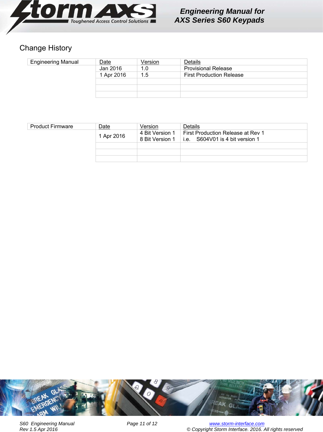 Engineering Manual for AXS Series S60 Keypads    S60  Engineering Manual                Page 11 of 12  www.storm-interface.com              Rev 1.5 Apr 2016                                     © Copyright Storm Interface. 2016. All rights reserved       Change History  Engineering Manual  Date  Version  Details    Jan 2016  1.0  Provisional Release    1 Apr 2016  1.5  First Production Release                     Product Firmware  Date  Version  Details     1 Apr 2016  4 Bit Version 1 8 Bit Version 1 First Production Release at Rev 1 i.e.    S604V01 is 4 bit version 1                    