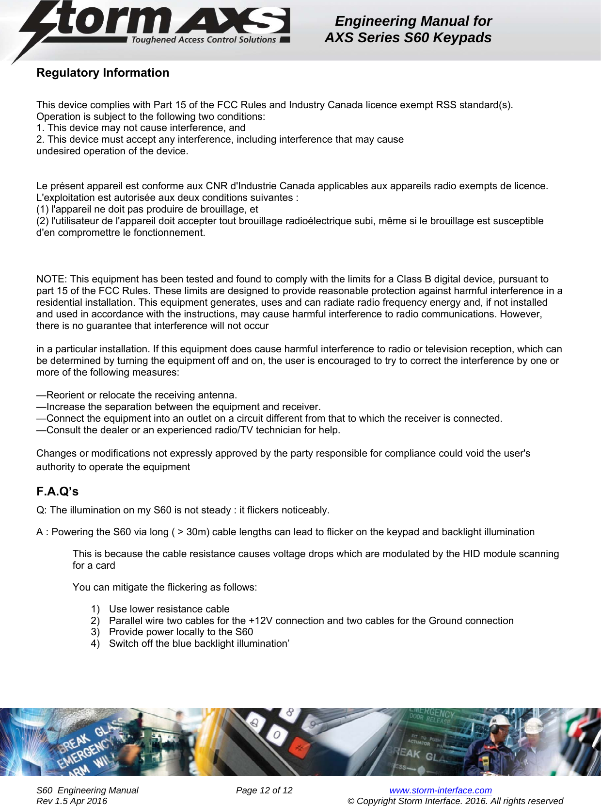 Engineering Manual for AXS Series S60 Keypads    S60  Engineering Manual                Page 12 of 12  www.storm-interface.com              Rev 1.5 Apr 2016                                     © Copyright Storm Interface. 2016. All rights reserved Regulatory Information  This device complies with Part 15 of the FCC Rules and Industry Canada licence exempt RSS standard(s). Operation is subject to the following two conditions: 1. This device may not cause interference, and 2. This device must accept any interference, including interference that may cause undesired operation of the device.   Le présent appareil est conforme aux CNR d&apos;Industrie Canada applicables aux appareils radio exempts de licence. L&apos;exploitation est autorisée aux deux conditions suivantes :  (1) l&apos;appareil ne doit pas produire de brouillage, et  (2) l&apos;utilisateur de l&apos;appareil doit accepter tout brouillage radioélectrique subi, même si le brouillage est susceptible d&apos;en compromettre le fonctionnement.    NOTE: This equipment has been tested and found to comply with the limits for a Class B digital device, pursuant to part 15 of the FCC Rules. These limits are designed to provide reasonable protection against harmful interference in a residential installation. This equipment generates, uses and can radiate radio frequency energy and, if not installed and used in accordance with the instructions, may cause harmful interference to radio communications. However, there is no guarantee that interference will not occur  in a particular installation. If this equipment does cause harmful interference to radio or television reception, which can be determined by turning the equipment off and on, the user is encouraged to try to correct the interference by one or more of the following measures:  —Reorient or relocate the receiving antenna. —Increase the separation between the equipment and receiver. —Connect the equipment into an outlet on a circuit different from that to which the receiver is connected. —Consult the dealer or an experienced radio/TV technician for help.  Changes or modifications not expressly approved by the party responsible for compliance could void the user&apos;s authority to operate the equipment F.A.Q’s Q: The illumination on my S60 is not steady : it flickers noticeably. A : Powering the S60 via long ( &gt; 30m) cable lengths can lead to flicker on the keypad and backlight illumination This is because the cable resistance causes voltage drops which are modulated by the HID module scanning for a card You can mitigate the flickering as follows: 1)  Use lower resistance cable 2)  Parallel wire two cables for the +12V connection and two cables for the Ground connection 3)  Provide power locally to the S60 4)  Switch off the blue backlight illumination’    