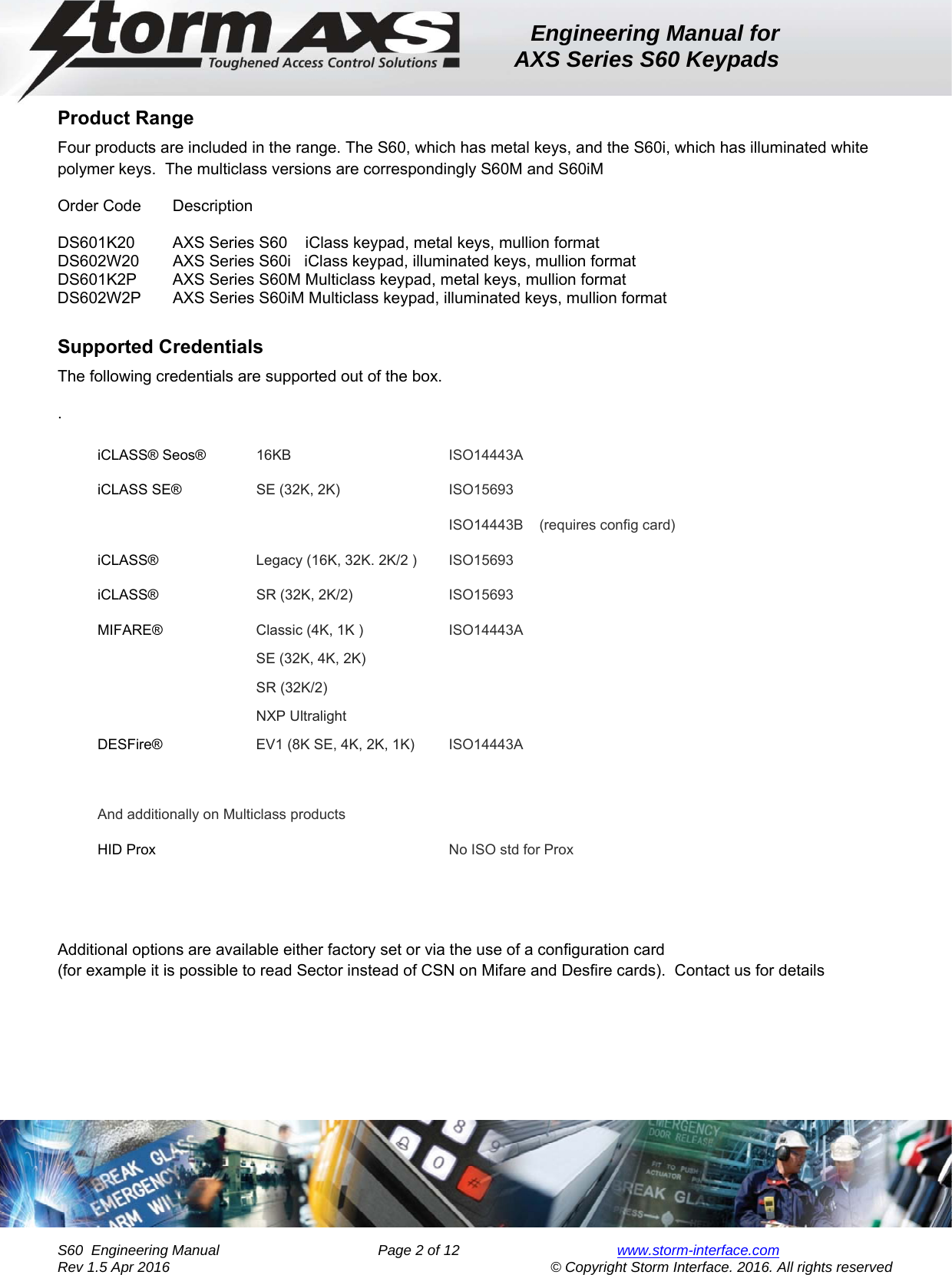 Engineering Manual for AXS Series S60 Keypads    S60  Engineering Manual                Page 2 of 12  www.storm-interface.com              Rev 1.5 Apr 2016                                     © Copyright Storm Interface. 2016. All rights reserved Product Range Four products are included in the range. The S60, which has metal keys, and the S60i, which has illuminated white polymer keys.  The multiclass versions are correspondingly S60M and S60iM Order Code  Description   DS601K20  AXS Series S60    iClass keypad, metal keys, mullion format    DS602W20  AXS Series S60i   iClass keypad, illuminated keys, mullion format   DS601K2P  AXS Series S60M Multiclass keypad, metal keys, mullion format   DS602W2P      AXS Series S60iM Multiclass keypad, illuminated keys, mullion format  Supported Credentials The following credentials are supported out of the box. . iCLASS® Seos®  16KB  ISO14443A iCLASS SE®  SE (32K, 2K)  ISO15693  ISO14443B    (requires config card) iCLASS®  Legacy (16K, 32K. 2K/2 )  ISO15693 iCLASS®  SR (32K, 2K/2)  ISO15693 MIFARE®  Classic (4K, 1K )  SE (32K, 4K, 2K) SR (32K/2) NXP Ultralight ISO14443A DESFire®    EV1 (8K SE, 4K, 2K, 1K)  ISO14443A  And additionally on Multiclass products HID Prox   No ISO std for Prox   Additional options are available either factory set or via the use of a configuration card   (for example it is possible to read Sector instead of CSN on Mifare and Desfire cards).  Contact us for details