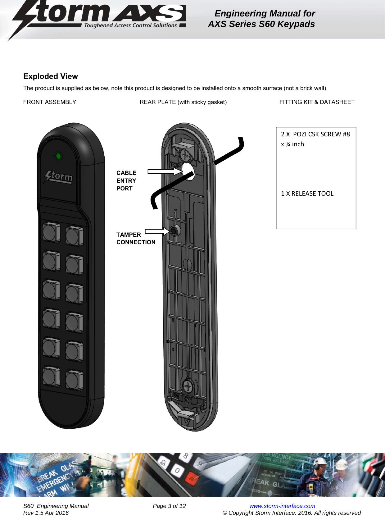 Engineering Manual for AXS Series S60 Keypads    S60  Engineering Manual                Page 3 of 12  www.storm-interface.com              Rev 1.5 Apr 2016                                     © Copyright Storm Interface. 2016. All rights reserved Exploded View  The product is supplied as below, note this product is designed to be installed onto a smooth surface (not a brick wall). FRONT ASSEMBLY      REAR PLATE (with sticky gasket)      FITTING KIT &amp; DATASHEET              CABLE     ENTRY      PORT      TAMPER     CONNECTION    2XPOZICSKSCREW#8x¾inch1XRELEASETOOL