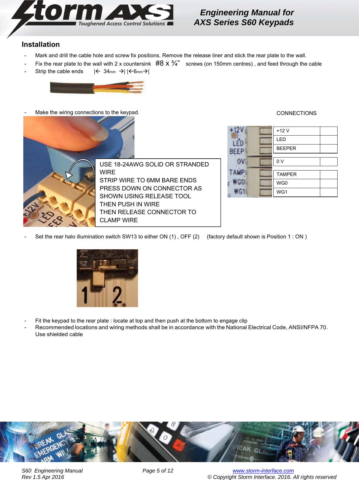 Engineering Manual for AXS Series S60 Keypads    S60  Engineering Manual                Page 5 of 12  www.storm-interface.com              Rev 1.5 Apr 2016                                     © Copyright Storm Interface. 2016. All rights reserved Installation -  Mark and drill the cable hole and screw fix positions. Remove the release liner and stick the rear plate to the wall. -  Fix the rear plate to the wall with 2 x countersink   #8 x ¾”   screws (on 150mm centres) , and feed through the cable -  Strip the cable ends       |  34mm  | |6mm|      -  Make the wiring connections to the keypad.    -  Set the rear halo illumination switch SW13 to either ON (1) , OFF (2)     (factory default shown is Position 1 : ON )       -  Fit the keypad to the rear plate : locate at top and then push at the bottom to engage clip  -  Recommended locations and wiring methods shall be in accordance with the National Electrical Code, ANSI/NFPA 70. Use shielded cable   CONNECTIONS     +12 V   LED   BEEPER     0 V     TAMPER   WG0   WG1   USE 18-24AWG SOLID OR STRANDED WIRE STRIP WIRE TO 6MM BARE ENDS PRESS DOWN ON CONNECTOR AS SHOWN USING RELEASE TOOL THEN PUSH IN WIRE THEN RELEASE CONNECTOR TO CLAMP WIRE 