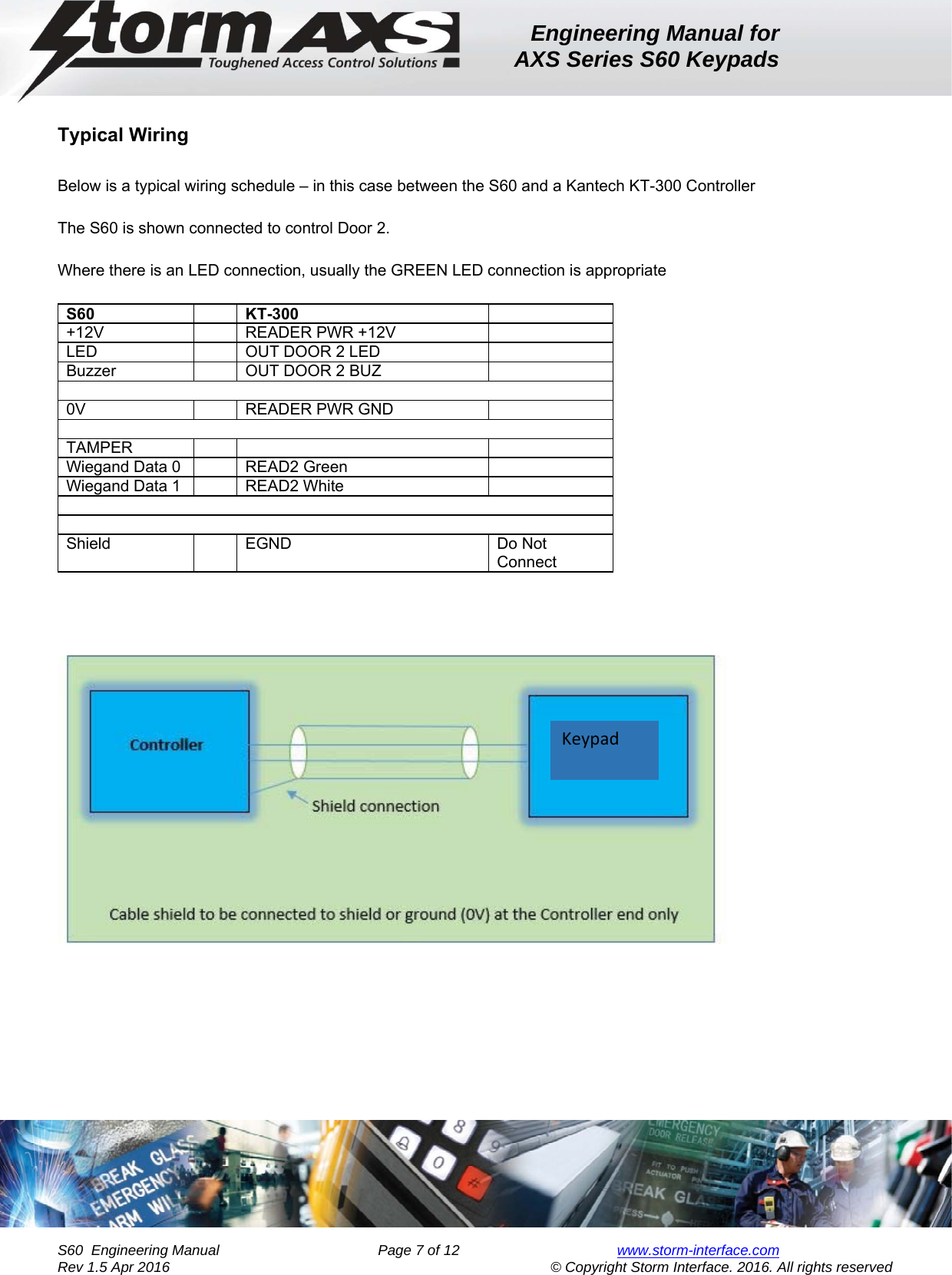 Engineering Manual for AXS Series S60 Keypads    S60  Engineering Manual                Page 7 of 12  www.storm-interface.com              Rev 1.5 Apr 2016                                     © Copyright Storm Interface. 2016. All rights reserved  Typical Wiring  Below is a typical wiring schedule – in this case between the S60 and a Kantech KT-300 Controller  The S60 is shown connected to control Door 2.   Where there is an LED connection, usually the GREEN LED connection is appropriate  S60    KT-300   +12V    READER PWR +12V   LED    OUT DOOR 2 LED   Buzzer    OUT DOOR 2 BUZ    0V    READER PWR GND    TAMPER       Wiegand Data 0    READ2 Green   Wiegand Data 1    READ2 White     Shield    EGND  Do Not Connect  Keypad