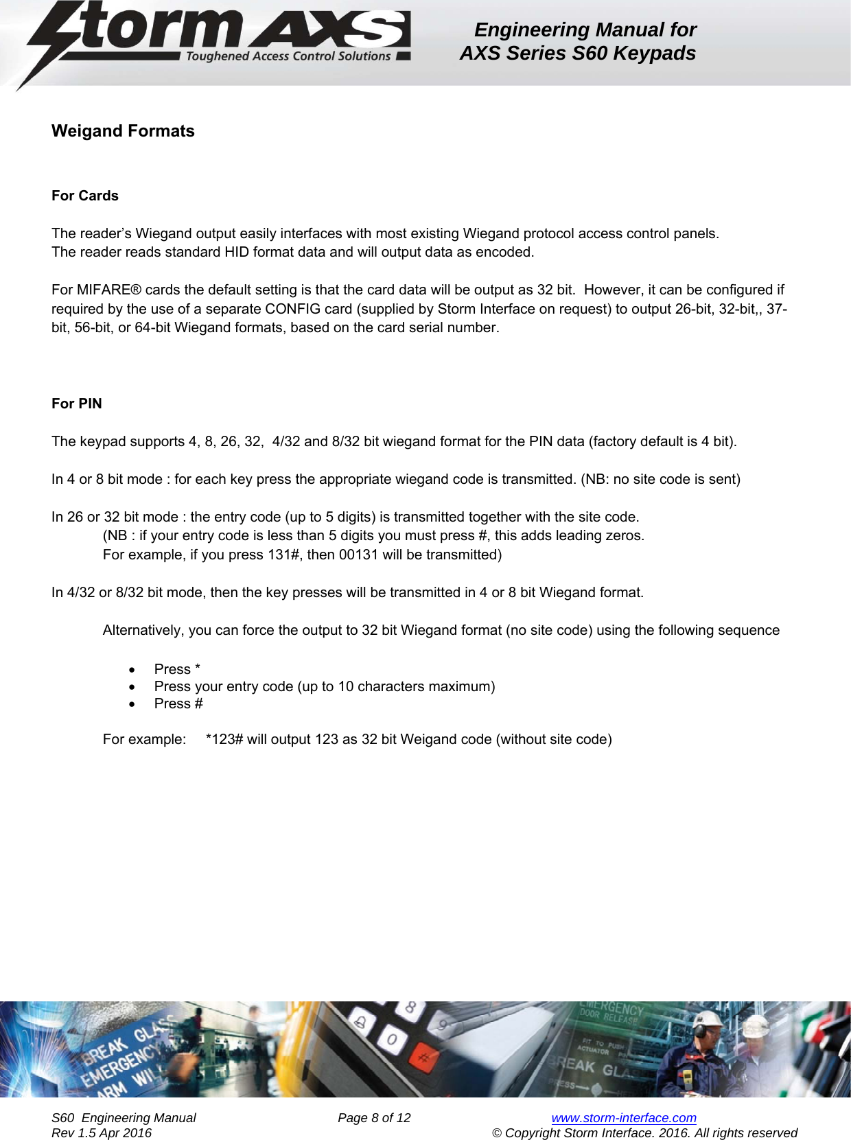 Engineering Manual for AXS Series S60 Keypads    S60  Engineering Manual                Page 8 of 12  www.storm-interface.com              Rev 1.5 Apr 2016                                     © Copyright Storm Interface. 2016. All rights reserved  Weigand Formats    For Cards     The reader’s Wiegand output easily interfaces with most existing Wiegand protocol access control panels.  The reader reads standard HID format data and will output data as encoded.   For MIFARE® cards the default setting is that the card data will be output as 32 bit.  However, it can be configured if required by the use of a separate CONFIG card (supplied by Storm Interface on request) to output 26-bit, 32-bit,, 37-bit, 56-bit, or 64-bit Wiegand formats, based on the card serial number.      For PIN           The keypad supports 4, 8, 26, 32,  4/32 and 8/32 bit wiegand format for the PIN data (factory default is 4 bit).  In 4 or 8 bit mode : for each key press the appropriate wiegand code is transmitted. (NB: no site code is sent)  In 26 or 32 bit mode : the entry code (up to 5 digits) is transmitted together with the site code. (NB : if your entry code is less than 5 digits you must press #, this adds leading zeros.   For example, if you press 131#, then 00131 will be transmitted)  In 4/32 or 8/32 bit mode, then the key presses will be transmitted in 4 or 8 bit Wiegand format.  Alternatively, you can force the output to 32 bit Wiegand format (no site code) using the following sequence    Press *   Press your entry code (up to 10 characters maximum)  Press #  For example:  *123# will output 123 as 32 bit Weigand code (without site code)    