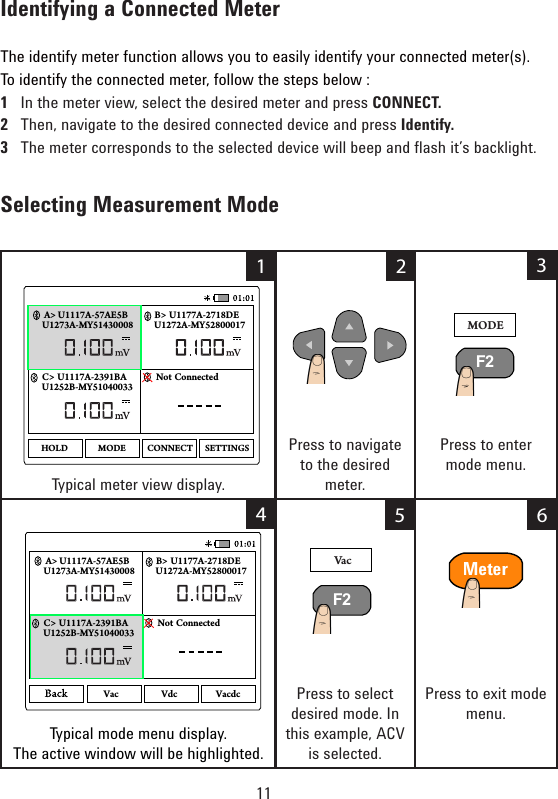 11Identifying a Connected Meter The identify meter function allows you to easily identify your connected meter(s).To identify the connected meter, follow the steps below :1   In the meter view, select the desired meter and press CONNECT. 2   Then, navigate to the desired connected device and press Identify.3Themetercorrespondstotheselecteddevicewillbeepandashit’sbacklight.Selecting Measurement Mode   Typical meter view display.Press to navigate to the desired meter.Press to enter mode menu.                            Typical mode menu display. The active window will be highlighted.                            Press to select desired mode. In thisexample,ACVis selected.Press to exit mode menu.       MODEF2U1273A-MY51430008 U1272A-MY52800017B&gt; U1177A-2718DEU1252B-MY51040033C&gt; U1117A-2391BA Not ConnectedA&gt; U1117A-57AE5BMODEHOLD CONNECT SETTINGS1234VacF2U1273A-MY51430008 U1272A-MY52800017B&gt; U1177A-2718DEU1252B-MY51040033C&gt; U1117A-2391BA Not ConnectedA&gt; U1117A-57AE5BVac Vdc Vacdc56Meter