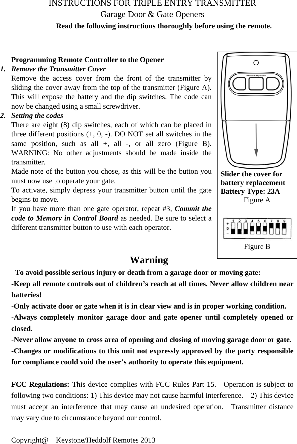  INSTRUCTIONS FOR TRIPLE ENTRY TRANSMITTER   Garage Door &amp; Gate Openers Read the following instructions thoroughly before using the remote.   Programming Remote Controller to the Opener 1. Remove the Transmitter Cover Remove the access cover from the front of the transmitter by sliding the cover away from the top of the transmitter (Figure A). This will expose the battery and the dip switches. The code can now be changed using a small screwdriver. 2. Setting the codes There are eight (8) dip switches, each of which can be placed in three different positions (+, 0, -). DO NOT set all switches in the same position, such as all +, all -, or all zero (Figure B). WARNING: No other adjustments should be made inside the transmitter. Made note of the button you chose, as this will be the button you must now use to operate your gate. To activate, simply depress your transmitter button until the gate begins to move. If you have more than one gate operator, repeat #3, Commit the code to Memory in Control Board as needed. Be sure to select a different transmitter button to use with each operator.                    Warning   To avoid possible serious injury or death from a garage door or moving gate: -Keep all remote controls out of children&rsquo;s reach at all times. Never allow children near batteries!  -Only activate door or gate when it is in clear view and is in proper working condition.     -Always completely monitor garage door and gate opener until completely opened or closed. -Never allow anyone to cross area of opening and closing of moving garage door or gate.     -Changes or modifications to this unit not expressly approved by the party responsible for compliance could void the user&rsquo;s authority to operate this equipment.  FCC Regulations: This device complies with FCC Rules Part 15.  Operation is subject to following two conditions: 1) This device may not cause harmful interference.    2) This device must accept an interference that may cause an undesired operation.  Transmitter distance may vary due to circumstance beyond our control.  Copyright@  Keystone/Heddolf Remotes 2013 Slider the cover for battery replacement Battery Type: 23A Figure A  Figure B 