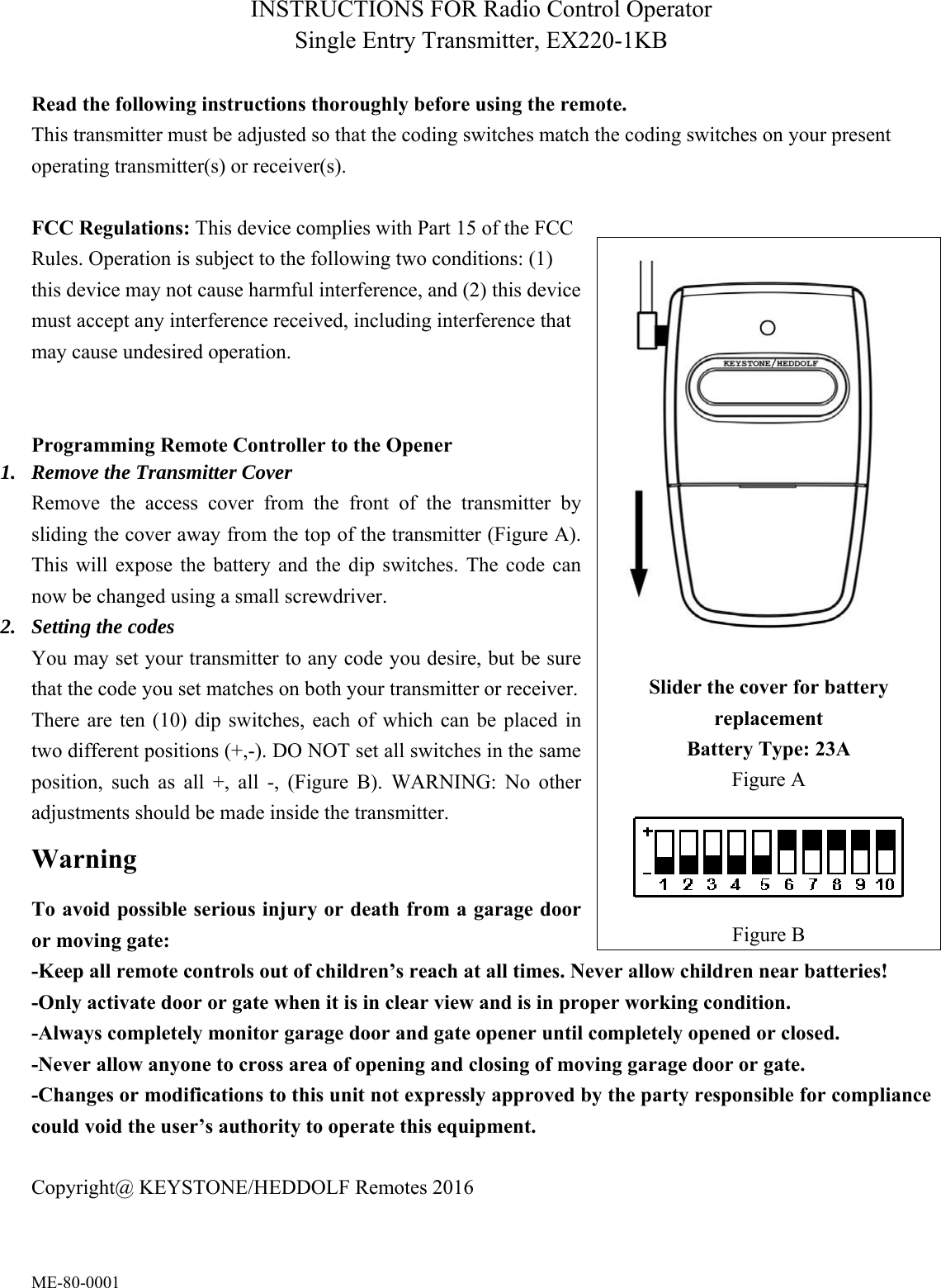 ME-80-0001 INSTRUCTIONS FOR Radio Control Operator Single Entry Transmitter, EX220-1KB    Read the following instructions thoroughly before using the remote. This transmitter must be adjusted so that the coding switches match the coding switches on your present operating transmitter(s) or receiver(s).    FCC Regulations: This device complies with Part 15 of the FCC Rules. Operation is subject to the following two conditions: (1) this device may not cause harmful interference, and (2) this device must accept any interference received, including interference that may cause undesired operation.     Programming Remote Controller to the Opener 1. Remove the Transmitter Cover Remove  the  access  cover  from  the  front  of  the  transmitter  by sliding the cover away from the top of the transmitter (Figure A). This  will expose the battery and the  dip  switches.  The  code  can now be changed using a small screwdriver. 2. Setting the codes You may set your transmitter to any code you desire, but be sure that the code you set matches on both your transmitter or receiver.   There  are  ten  (10)  dip  switches, each  of  which  can  be  placed in two different positions (+,-). DO NOT set all switches in the same position,  such  as  all  +,  all  -,  (Figure  B).  WARNING:  No  other adjustments should be made inside the transmitter. Warning To avoid possible serious injury or death from a garage door or moving gate: -Keep all remote controls out of children&rsquo;s reach at all times. Never allow children near batteries!   -Only activate door or gate when it is in clear view and is in proper working condition.     -Always completely monitor garage door and gate opener until completely opened or closed. -Never allow anyone to cross area of opening and closing of moving garage door or gate.     -Changes or modifications to this unit not expressly approved by the party responsible for compliance could void the user&rsquo;s authority to operate this equipment.  Copyright@ KEYSTONE/HEDDOLF Remotes 2016 Slider the cover for battery replacement Battery Type: 23A Figure A  Figure B 