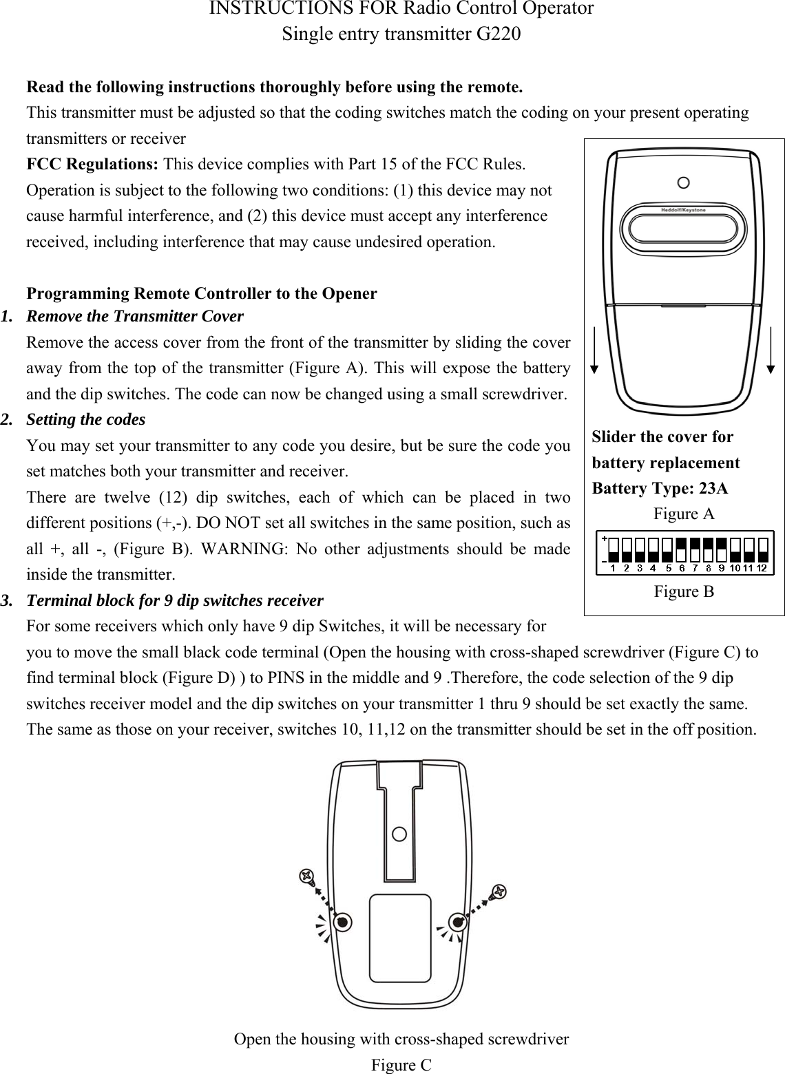 INSTRUCTIONS FOR Radio Control Operator Single entry transmitter G220    Read the following instructions thoroughly before using the remote. This transmitter must be adjusted so that the coding switches match the coding on your present operating transmitters or receiver   FCC Regulations: This device complies with Part 15 of the FCC Rules. Operation is subject to the following two conditions: (1) this device may not cause harmful interference, and (2) this device must accept any interference received, including interference that may cause undesired operation.    Programming Remote Controller to the Opener 1. Remove the Transmitter Cover Remove the access cover from the front of the transmitter by sliding the cover away from the top of the transmitter (Figure A). This will expose the battery and the dip switches. The code can now be changed using a small screwdriver. 2. Setting the codes You may set your transmitter to any code you desire, but be sure the code you set matches both your transmitter and receiver.   There  are  twelve  (12)  dip  switches,  each  of  which  can  be  placed in two different positions (+,-). DO NOT set all switches in the same position, such as all  +,  all  -,  (Figure  B).  WARNING:  No  other  adjustments  should  be  made inside the transmitter. 3. Terminal block for 9 dip switches receiver For some receivers which only have 9 dip Switches, it will be necessary for you to move the small black code terminal (Open the housing with cross-shaped screwdriver (Figure C) to find terminal block (Figure D) ) to PINS in the middle and 9 .Therefore, the code selection of the 9 dip switches receiver model and the dip switches on your transmitter 1 thru 9 should be set exactly the same. The same as those on your receiver, switches 10, 11,12 on the transmitter should be set in the off position.  Open the housing with cross-shaped screwdriver Figure C  Slider the cover for battery replacement Battery Type: 23A Figure A Figure B 