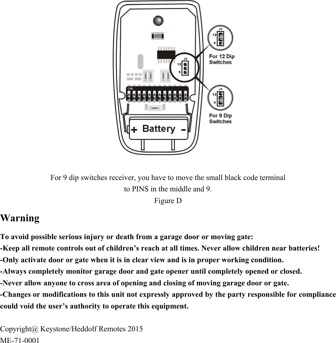                For 9 dip switches receiver, you have to move the small black code terminal   to PINS in the middle and 9. Figure D Warning To avoid possible serious injury or death from a garage door or moving gate: -Keep all remote controls out of children&rsquo;s reach at all times. Never allow children near batteries!   -Only activate door or gate when it is in clear view and is in proper working condition.     -Always completely monitor garage door and gate opener until completely opened or closed. -Never allow anyone to cross area of opening and closing of moving garage door or gate.     -Changes or modifications to this unit not expressly approved by the party responsible for compliance could void the user&rsquo;s authority to operate this equipment.  Copyright@ Keystone/Heddolf Remotes 2015 ME-71-0001 