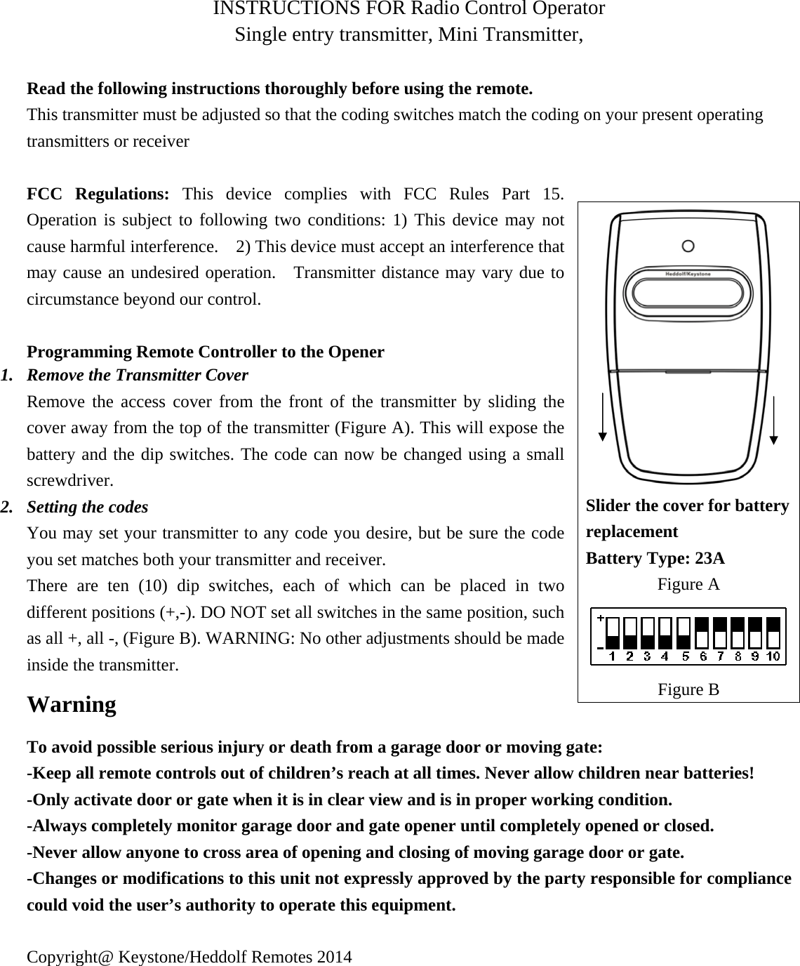 INSTRUCTIONS FOR Radio Control Operator Single entry transmitter, Mini Transmitter,    Read the following instructions thoroughly before using the remote. This transmitter must be adjusted so that the coding switches match the coding on your present operating transmitters or receiver    FCC Regulations: This device complies with FCC Rules Part 15.  Operation is subject to following two conditions: 1) This device may not cause harmful interference.    2) This device must accept an interference that may cause an undesired operation.  Transmitter distance may vary due to circumstance beyond our control.  Programming Remote Controller to the Opener 1. Remove the Transmitter Cover Remove the access cover from the front of the transmitter by sliding the cover away from the top of the transmitter (Figure A). This will expose the battery and the dip switches. The code can now be changed using a small screwdriver. 2. Setting the codes You may set your transmitter to any code you desire, but be sure the code you set matches both your transmitter and receiver.   There are ten (10) dip switches, each of which can be placed in two different positions (+,-). DO NOT set all switches in the same position, such as all +, all -, (Figure B). WARNING: No other adjustments should be made inside the transmitter. Warning To avoid possible serious injury or death from a garage door or moving gate: -Keep all remote controls out of children&rsquo;s reach at all times. Never allow children near batteries!   -Only activate door or gate when it is in clear view and is in proper working condition.     -Always completely monitor garage door and gate opener until completely opened or closed. -Never allow anyone to cross area of opening and closing of moving garage door or gate.     -Changes or modifications to this unit not expressly approved by the party responsible for compliance could void the user&rsquo;s authority to operate this equipment.  Copyright@ Keystone/Heddolf Remotes 2014   Slider the cover for battery replacement Battery Type: 23A Figure A Figure B 