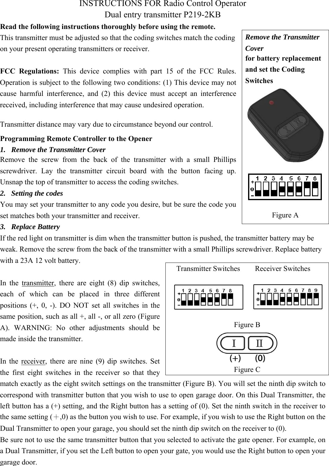 INSTRUCTIONS FOR Radio Control Operator Dual entry transmitter P219-2KB Read the following instructions thoroughly before using the remote. This transmitter must be adjusted so that the coding switches match the coding on your present operating transmitters or receiver. FCC  Regulations:  This  device  complies  with  part  15  of  the  FCC  Rules.  Operation is subject to the following two conditions: (1) This device may not cause  harmful  interference,  and (2)  this  device  must  accept  an  interference received, including interference that may cause undesired operation.   Programming Remote Controller to the Opener 1. Remove the Transmitter CoverRemove  the  screw  from  the  back  of  the  transmitter  with  a  small  Phillips screwdriver.  Lay  the  transmitter  circuit  board  with  the  button  facing  up. Unsnap the top of transmitter to access the coding switches. 2. Setting the codesYou may set your transmitter to any code you desire, but be sure the code you set matches both your transmitter and receiver.   3. Replace BatteryIf the red light on transmitter is dim when the transmitter button is pushed, the transmitter battery may be weak. Remove the screw from the back of the transmitter with a small Phillips screwdriver. Replace battery with a 23A 12 volt battery.   In  the  transmitter,  there  are  eight  (8)  dip  switches, each  of  which  can  be  placed  in  three  different positions  (+,  0,  -).  DO  NOT  set  all  switches  in  the same position, such as all +, all -, or all zero (Figure A).  WARNING:  No  other  adjustments  should  be made inside the transmitter. In  the  receiver,  there  are  nine  (9)  dip  switches.  Set the  first  eight  switches  in  the  receiver  so  that  they match exactly as the eight switch settings on the transmitter (Figure B). You will set the ninth dip switch to correspond with transmitter button that you wish to use to open garage door. On this Dual Transmitter, the left button has a (+) setting, and the Right button has a setting of (0). Set the ninth switch in the receiver to the same setting (＋,0) as the button you wish to use. For example, if you wish to use the Right button on the Dual Transmitter to open your garage, you should set the ninth dip switch on the receiver to (0). Be sure not to use the same transmitter button that you selected to activate the gate opener. For example, on a Dual Transmitter, if you set the Left button to open your gate, you would use the Right button to open your garage door.   Remove the Transmitter Cover for battery replacement and set the Coding Switches Figure A Transmitter Switches        Receiver Switches Figure B Figure CTransmitter distance may vary due to circumstance beyond our control. 