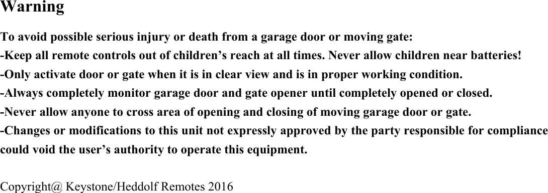 Warning To avoid possible serious injury or death from a garage door or moving gate: -Keep all remote controls out of children&rsquo;s reach at all times. Never allow children near batteries!   -Only activate door or gate when it is in clear view and is in proper working condition.     -Always completely monitor garage door and gate opener until completely opened or closed. -Never allow anyone to cross area of opening and closing of moving garage door or gate.     -Changes or modifications to this unit not expressly approved by the party responsible for compliance could void the user&rsquo;s authority to operate this equipment.  Copyright@ Keystone/Heddolf Remotes 2016  