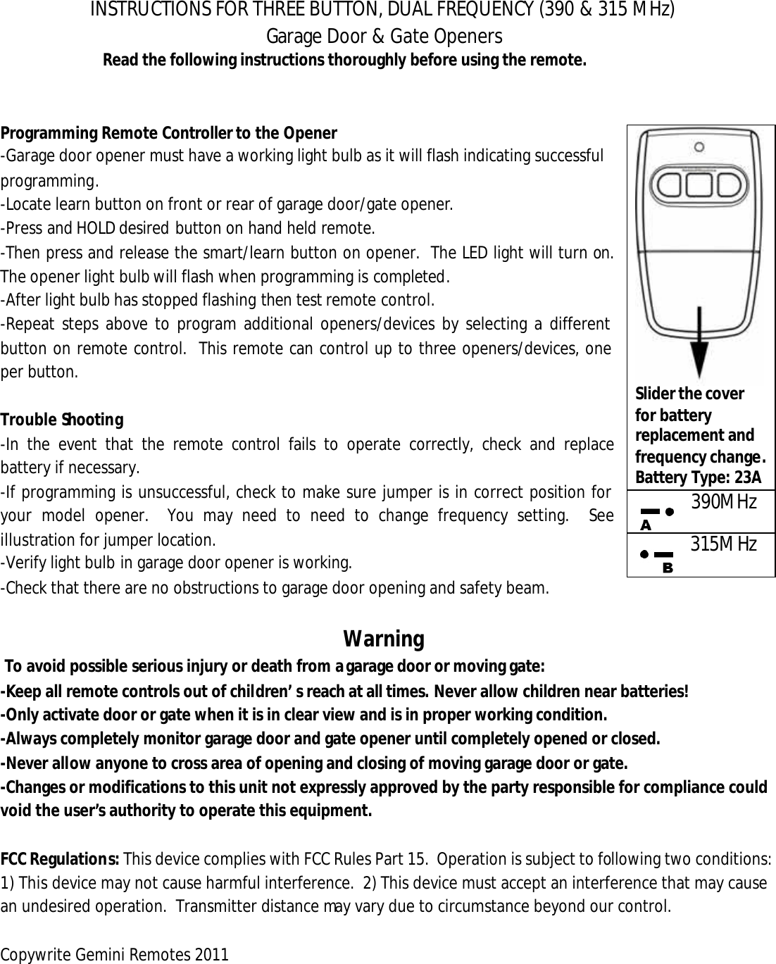 INSTRUCTIONS FOR THREE BUTTON, DUAL FREQUENCY (390 &amp; 315 MHz)  Garage Door &amp; Gate Openers Read the following instructions thoroughly before using the remote.   Programming Remote Controller to the Opener -Garage door opener must have a working light bulb as it will flash indicating successful                               programming. -Locate learn button on front or rear of garage door/gate opener.  -Press and HOLD desired button on hand held remote.  -Then press and release the smart/learn button on opener.  The LED light will turn on.  The opener light bulb will flash when programming is completed.  -After light bulb has stopped flashing then test remote control.  -Repeat steps above to program additional openers/devices by selecting a different button on remote control.  This remote can control up to three openers/devices, one per button.  Trouble Shooting -In the event that the remote control fails to operate correctly, check and replace battery if necessary. -If programming is unsuccessful, check to make sure jumper is in correct position for your model opener.  You may need to need to change frequency setting.  See illustration for jumper location.    -Verify light bulb in garage door opener is working. -Check that there are no obstructions to garage door opening and safety beam.   Warning   To avoid possible serious injury or death from a garage door or moving gate: -Keep all remote controls out of children&rsquo;s reach at all times. Never allow children near batteries!  -Only activate door or gate when it is in clear view and is in proper working condition.   -Always completely monitor garage door and gate opener until completely opened or closed. -Never allow anyone to cross area of opening and closing of moving garage door or gate.   -Changes or modifications to this unit not expressly approved by the party responsible for compliance could void the user&rsquo;s authority to operate this equipment.  FCC Regulations: This device complies with FCC Rules Part 15.  Operation is subject to following two conditions: 1) This device may not cause harmful interference.  2) This device must accept an interference that may cause an undesired operation.  Transmitter distance may vary due to circumstance beyond our control.  Copywrite Gemini Remotes 2011       Slider the cover for battery replacement and frequency change. Battery Type: 23A 390MHz 315MHz 