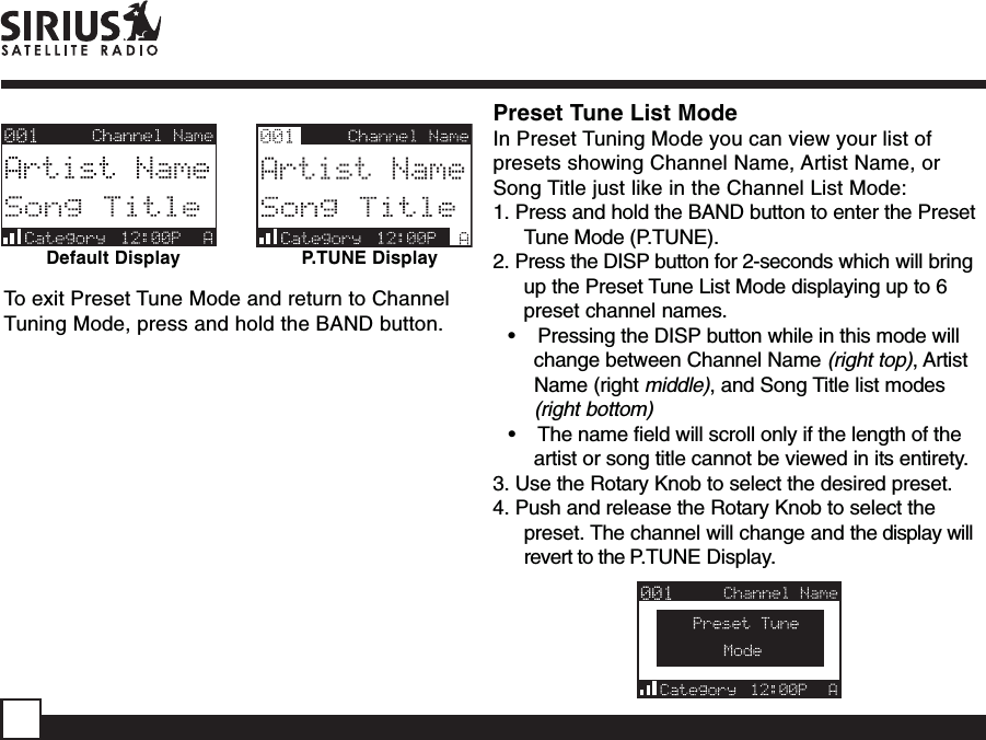 Default DisplayPreset Tune List ModeIn Preset Tuning Mode you can view your list ofpresets showing Channel Name, Artist Name, orSong Title just like in the Channel List Mode:1. Press and hold the BAND button to enter the PresetTune Mode (P.TUNE).2. Press the DISP button for 2-seconds which will bringup the Preset Tune List Mode displaying up to 6preset channel names.•    Pressing the DISP button while in this mode willchange between Channel Name (right top), ArtistName (right middle), and Song Title list modes(right bottom)•    The name field will scroll only if the length of theartist or song title cannot be viewed in its entirety.3. Use the Rotary Knob to select the desired preset.4. Push and release the Rotary Knob to select thepreset. The channel will change and the display willrevert to the P.TUNE Display.P.TUNE DisplayTo exit Preset Tune Mode and return to ChannelTuning Mode, press and hold the BAND button.