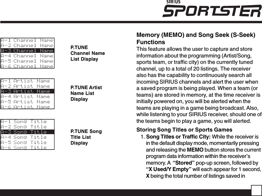 P.TUNEChannel NameList DisplayP.TUNE ArtistName ListDisplayP.TUNE SongTitle ListDisplayMemory (MEMO) and Song Seek (S-Seek)FunctionsThis feature allows the user to capture and storeinformation about the programming (Artist/Song,sports team, or traffic city) on the currently tunedchannel, up to a total of 20 listings. The receiveralso has the capability to continuously search allincoming SIRIUS channels and alert the user whena saved program is being played. When a team (orteams) are stored in memory, at the time receiver isinitially powered on, you will be alerted when theteams are playing in a game being broadcast. Also,while listening to your SIRIUS receiver, should one ofthe teams begin to play a game, you will alerted.Storing Song Titles or Sports Games1. Song Titles or Traffic City: While the receiver isin the default display mode, momentarily pressingand releasing the MEMO button stores the currentprogram data information within the receiver’smemory. A  “Stored” pop-up screen, followed by“X Used/Y Empty” will each appear for 1 second,X being the total number of listings saved in