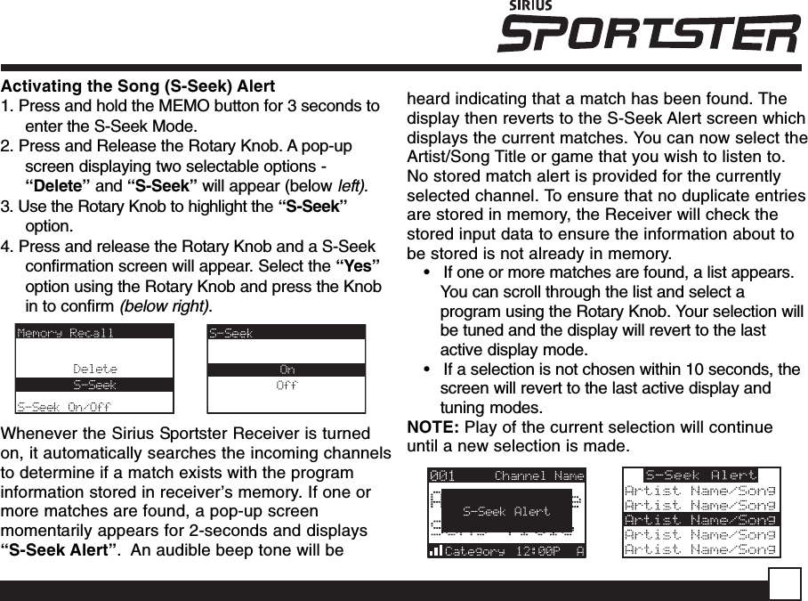 Activating the Song (S-Seek) Alert1. Press and hold the MEMO button for 3 seconds toenter the S-Seek Mode.2. Press and Release the Rotary Knob. A pop-upscreen displaying two selectable options -“Delete” and “S-Seek” will appear (below left).3. Use the Rotary Knob to highlight the “S-Seek”option.4. Press and release the Rotary Knob and a S-Seekconfirmation screen will appear. Select the “Yes”option using the Rotary Knob and press the Knobin to confirm (below right).Whenever the Sirius Sportster Receiver is turnedon, it automatically searches the incoming channelsto determine if a match exists with the programinformation stored in receiver’s memory. If one ormore matches are found, a pop-up screenmomentarily appears for 2-seconds and displays“S-Seek Alert”.  An audible beep tone will beheard indicating that a match has been found. Thedisplay then reverts to the S-Seek Alert screen whichdisplays the current matches. You can now select theArtist/Song Title or game that you wish to listen to.No stored match alert is provided for the currentlyselected channel. To ensure that no duplicate entriesare stored in memory, the Receiver will check thestored input data to ensure the information about tobe stored is not already in memory. •   If one or more matches are found, a list appears.You can scroll through the list and select aprogram using the Rotary Knob. Your selection willbe tuned and the display will revert to the lastactive display mode. •   If a selection is not chosen within 10 seconds, thescreen will revert to the last active display andtuning modes.NOTE: Play of the current selection will continueuntil a new selection is made.