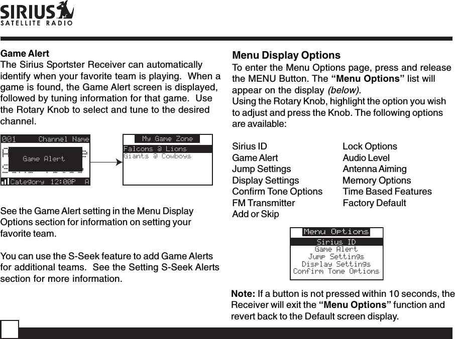 Game AlertThe Sirius Sportster Receiver can automaticallyidentify when your favorite team is playing.  When agame is found, the Game Alert screen is displayed,followed by tuning information for that game.  Usethe Rotary Knob to select and tune to the desiredchannel.See the Game Alert setting in the Menu DisplayOptions section for information on setting yourfavorite team.You can use the S-Seek feature to add Game Alertsfor additional teams.  See the Setting S-Seek Alertssection for more information.Menu Display OptionsTo enter the Menu Options page, press and releasethe MENU Button. The “Menu Options” list willappear on the display (below).Using the Rotary Knob, highlight the option you wishto adjust and press the Knob. The following optionsare available:Sirius ID Lock OptionsGame Alert Audio LevelJump Settings Antenna AimingDisplay Settings Memory OptionsConfirm Tone Options Time Based FeaturesFM Transmitter Factory DefaultAdd or SkipNote: If a button is not pressed within 10 seconds, theReceiver will exit the “Menu Options” function andrevert back to the Default screen display.Menu OptionsSirius IDGame AlertJump SettingsDisplay SettingsConfirm Tone Options