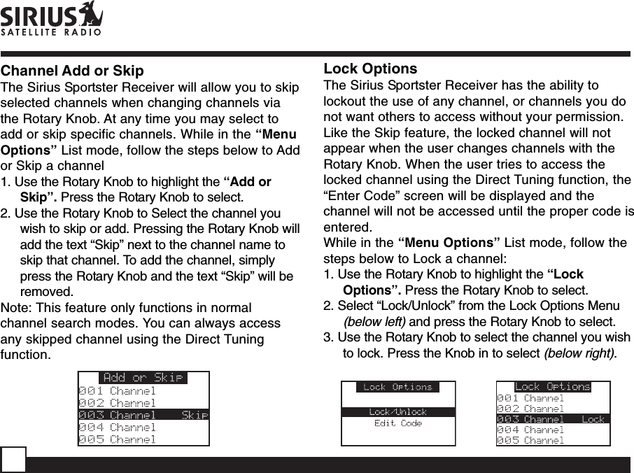 Channel Add or SkipThe Sirius Sportster Receiver will allow you to skipselected channels when changing channels viathe Rotary Knob. At any time you may select toadd or skip specific channels. While in the “MenuOptions” List mode, follow the steps below to Addor Skip a channel1. Use the Rotary Knob to highlight the “Add orSkip”. Press the Rotary Knob to select.2. Use the Rotary Knob to Select the channel youwish to skip or add. Pressing the Rotary Knob willadd the text “Skip” next to the channel name toskip that channel. To add the channel, simplypress the Rotary Knob and the text “Skip” will beremoved.Note: This feature only functions in normalchannel search modes. You can always accessany skipped channel using the Direct Tuningfunction.Lock OptionsThe Sirius Sportster Receiver has the ability tolockout the use of any channel, or channels you donot want others to access without your permission.Like the Skip feature, the locked channel will notappear when the user changes channels with theRotary Knob. When the user tries to access thelocked channel using the Direct Tuning function, the“Enter Code” screen will be displayed and thechannel will not be accessed until the proper code isentered.While in the “Menu Options” List mode, follow thesteps below to Lock a channel:1. Use the Rotary Knob to highlight the “LockOptions”. Press the Rotary Knob to select.2. Select “Lock/Unlock” from the Lock Options Menu(below left) and press the Rotary Knob to select.3. Use the Rotary Knob to select the channel you wishto lock. Press the Knob in to select (below right).