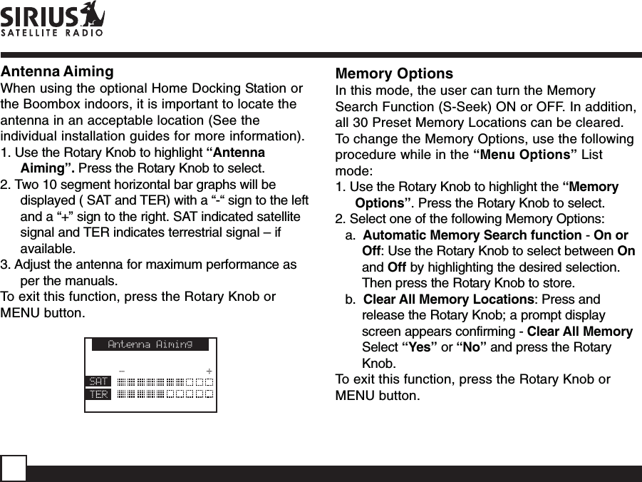 Antenna AimingWhen using the optional Home Docking Station orthe Boombox indoors, it is important to locate theantenna in an acceptable location (See theindividual installation guides for more information).1. Use the Rotary Knob to highlight “AntennaAiming”. Press the Rotary Knob to select.2. Two 10 segment horizontal bar graphs will bedisplayed ( SAT and TER) with a “-“ sign to the leftand a “+” sign to the right. SAT indicated satellitesignal and TER indicates terrestrial signal – ifavailable.3. Adjust the antenna for maximum performance asper the manuals.To exit this function, press the Rotary Knob orMENU button.Memory OptionsIn this mode, the user can turn the MemorySearch Function (S-Seek) ON or OFF. In addition,all 30 Preset Memory Locations can be cleared.To change the Memory Options, use the followingprocedure while in the “Menu Options” Listmode:1. Use the Rotary Knob to highlight the “MemoryOptions”. Press the Rotary Knob to select.2. Select one of the following Memory Options:a.  Automatic Memory Search function - On orOff: Use the Rotary Knob to select between Onand Off by highlighting the desired selection.Then press the Rotary Knob to store.b.  Clear All Memory Locations: Press andrelease the Rotary Knob; a prompt displayscreen appears confirming - Clear All MemorySelect “Yes” or “No” and press the RotaryKnob.To exit this function, press the Rotary Knob orMENU button.