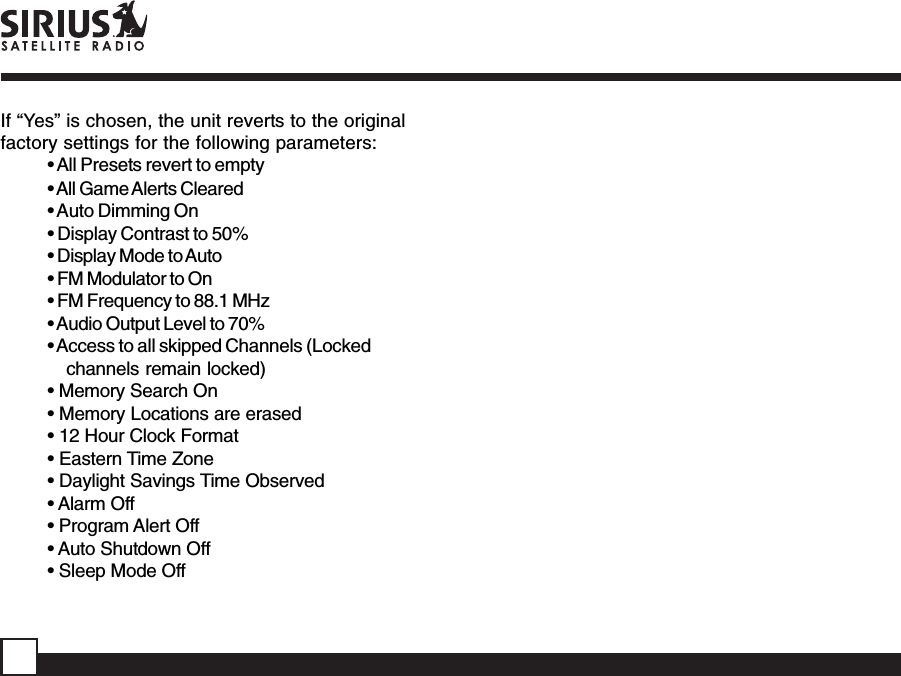 If “Yes” is chosen, the unit reverts to the originalfactory settings for the following parameters:• All Presets revert to empty• All Game Alerts Cleared• Auto Dimming On• Display Contrast to 50%• Display Mode to Auto• FM Modulator to On• FM Frequency to 88.1 MHz• Audio Output Level to 70%• Access to all skipped Channels (Lockedchannels remain locked)• Memory Search On• Memory Locations are erased• 12 Hour Clock Format• Eastern Time Zone• Daylight Savings Time Observed• Alarm Off• Program Alert Off• Auto Shutdown Off• Sleep Mode Off