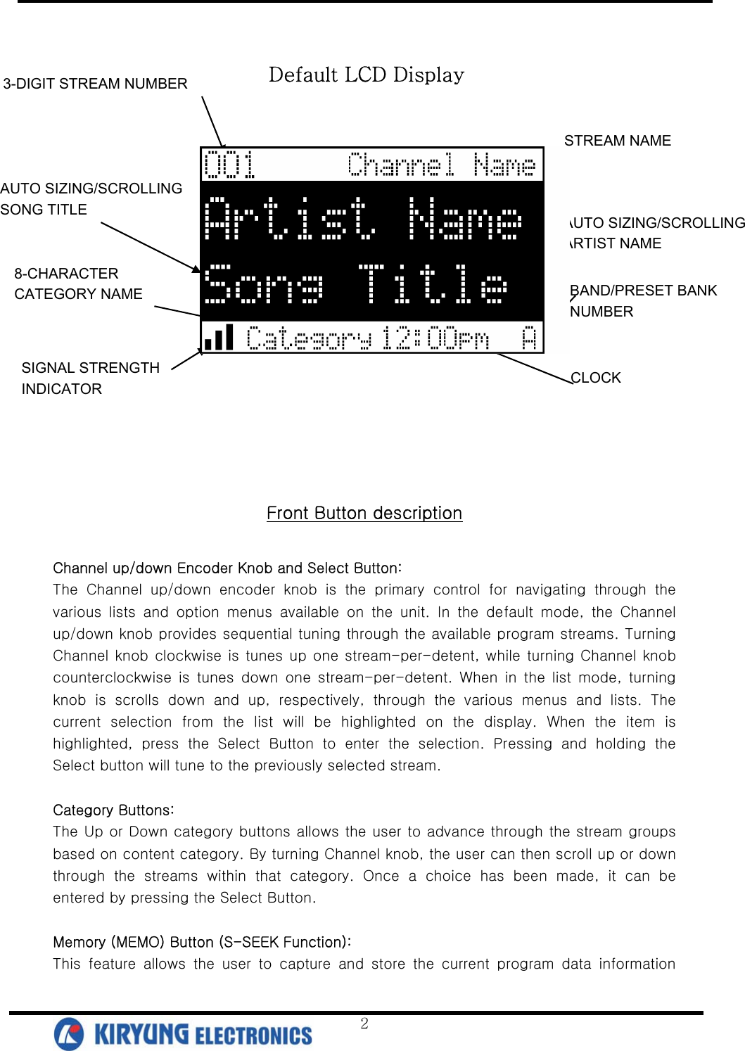   2      Front Button description  Channel up/down Encoder Knob and Select Button: The  Channel  up/down  encoder  knob  is  the  primary  control  for  navigating  through  the various  lists  and  option  menus  available  on  the  unit.  In  the  default  mode,  the  Channel up/down knob provides sequential tuning through the available program streams. Turning Channel knob clockwise is tunes up one stream-per-detent, while turning Channel knob counterclockwise  is  tunes  down  one stream-per-detent.  When  in  the  list  mode,  turning knob  is  scrolls  down  and  up,  respectively,  through  the  various  menus  and  lists.  The current selection from the list will be highlighted on the display.  When  the  item  is highlighted,  press  the  Select  Button  to  enter  the  selection.  Pressing  and  holding  the Select button will tune to the previously selected stream.    Category Buttons: The Up or Down category buttons allows the user to advance through the stream groups based on content category. By turning Channel knob, the user can then scroll up or down through  the  streams  within  that  category.  Once  a  choice  has  been  made,  it  can  be entered by pressing the Select Button.  Memory (MEMO) Button (S-SEEK Function): This  feature  allows  the  user  to  capture  and  store  the  current  program  data  information 3-DIGIT STREAM NUMBER 8-CHARACTER  CATEGORY NAME AUTO SIZING/SCROLLING SONG TITLE AUTO SIZING/SCROLLING   ARTIST NAME STREAM NAME BAND/PRESET BANK NUMBER CLOCK SIGNAL STRENGTH   INDICATOR Default LCD Display 