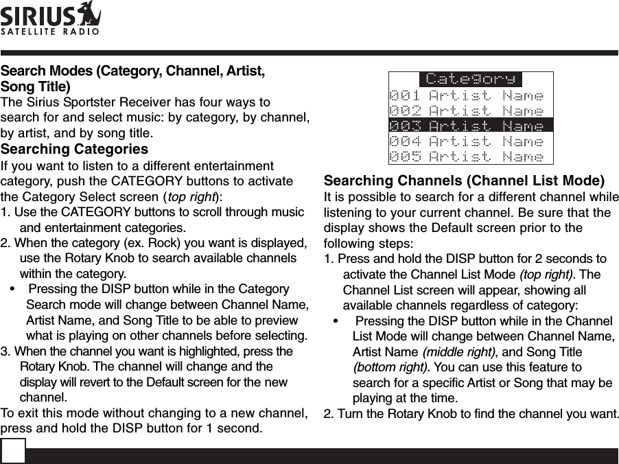 Searching Channels (Channel List Mode)It is possible to search for a different channel whilelistening to your current channel. Be sure that thedisplay shows the Default screen prior to thefollowing steps:1. Press and hold the DISP button for 2 seconds toactivate the Channel List Mode (top right). TheChannel List screen will appear, showing allavailable channels regardless of category:•     Pressing the DISP button while in the ChannelList Mode will change between Channel Name,Artist Name (middle right), and Song Title(bottom right). You can use this feature tosearch for a specific Artist or Song that may beplaying at the time.2. Turn the Rotary Knob to find the channel you want.Search Modes (Category, Channel, Artist,Song Title)The Sirius Sportster Receiver has four ways tosearch for and select music: by category, by channel,by artist, and by song title.Searching CategoriesIf you want to listen to a different entertainmentcategory, push the CATEGORY buttons to activatethe Category Select screen (top right):1. Use the CATEGORY buttons to scroll through musicand entertainment categories.2. When the category (ex. Rock) you want is displayed,use the Rotary Knob to search available channelswithin the category.•    Pressing the DISP button while in the CategorySearch mode will change between Channel Name,Artist Name, and Song Title to be able to previewwhat is playing on other channels before selecting.3. When the channel you want is highlighted, press theRotary Knob. The channel will change and thedisplay will revert to the Default screen for the newchannel.To exit this mode without changing to a new channel,press and hold the DISP button for 1 second.