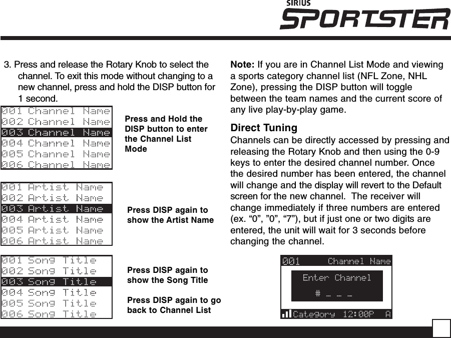 Press and Hold theDISP button to enterthe Channel ListModePress DISP again toshow the Artist NamePress DISP again toshow the Song TitlePress DISP again to goback to Channel List3. Press and release the Rotary Knob to select thechannel. To exit this mode without changing to anew channel, press and hold the DISP button for1 second.Note: If you are in Channel List Mode and viewinga sports category channel list (NFL Zone, NHLZone), pressing the DISP button will togglebetween the team names and the current score ofany live play-by-play game.Direct TuningChannels can be directly accessed by pressing andreleasing the Rotary Knob and then using the 0-9keys to enter the desired channel number. Oncethe desired number has been entered, the channelwill change and the display will revert to the Defaultscreen for the new channel.  The receiver willchange immediately if three numbers are entered(ex. “0”, ”0”, “7”), but if just one or two digits areentered, the unit will wait for 3 seconds beforechanging the channel.