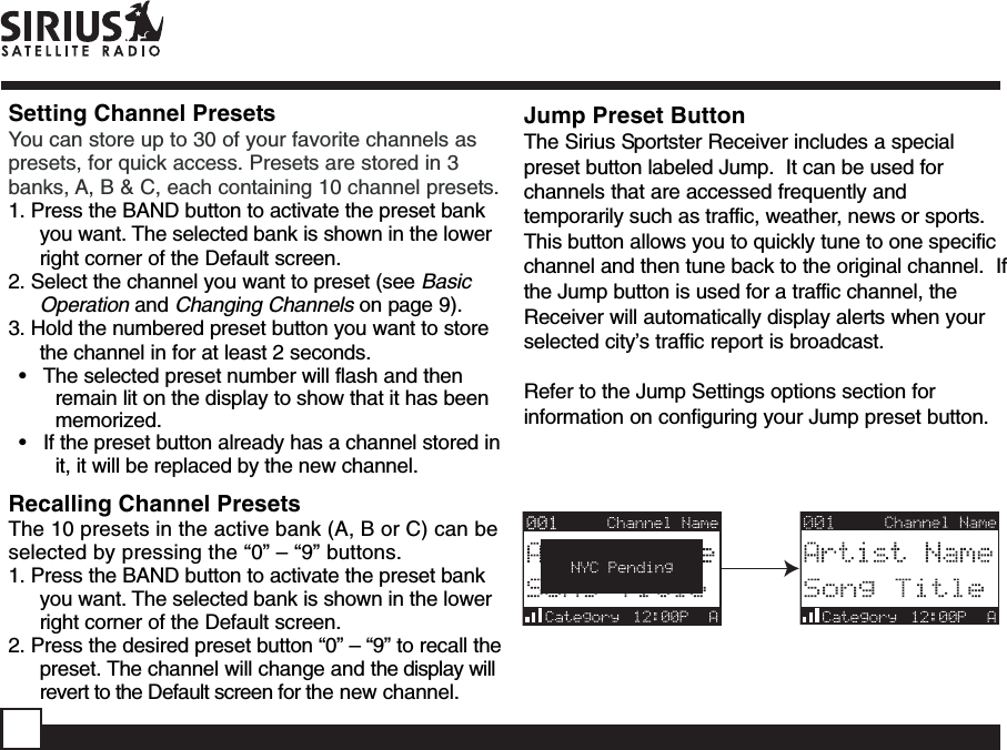 Setting Channel PresetsYou can store up to 30 of your favorite channels aspresets, for quick access. Presets are stored in 3banks, A, B &amp; C, each containing 10 channel presets.1. Press the BAND button to activate the preset bankyou want. The selected bank is shown in the lowerright corner of the Default screen.2. Select the channel you want to preset (see BasicOperation and Changing Channels on page 9).3. Hold the numbered preset button you want to storethe channel in for at least 2 seconds.•   The selected preset number will flash and thenremain lit on the display to show that it has beenmemorized.•   If the preset button already has a channel stored init, it will be replaced by the new channel.Recalling Channel PresetsThe 10 presets in the active bank (A, B or C) can beselected by pressing the “0” – “9” buttons.1. Press the BAND button to activate the preset bankyou want. The selected bank is shown in the lowerright corner of the Default screen.2. Press the desired preset button “0” – “9” to recall thepreset. The channel will change and the display willrevert to the Default screen for the new channel.Jump Preset ButtonThe Sirius Sportster Receiver includes a specialpreset button labeled Jump.  It can be used forchannels that are accessed frequently andtemporarily such as traffic, weather, news or sports.This button allows you to quickly tune to one specificchannel and then tune back to the original channel.  Ifthe Jump button is used for a traffic channel, theReceiver will automatically display alerts when yourselected city’s traffic report is broadcast.Refer to the Jump Settings options section forinformation on configuring your Jump preset button.