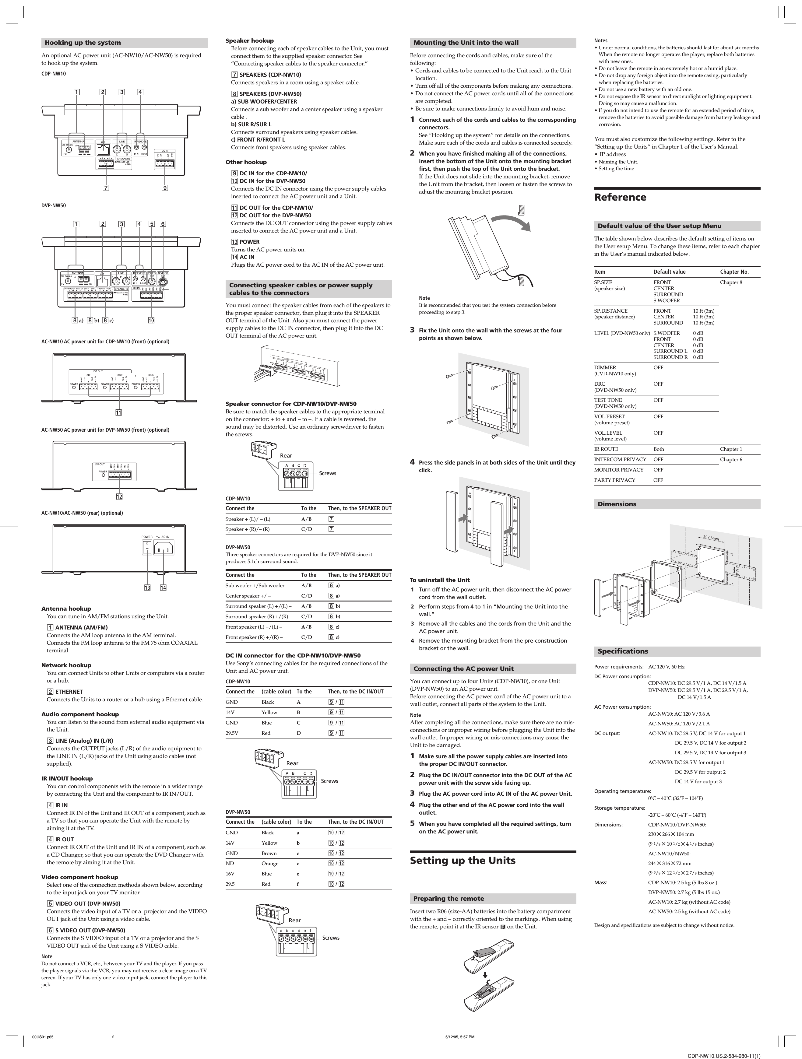 CDP-NW10.US.2-584-980-11(1)Speaker hookupBefore connecting each of speaker cables to the Unit, you mustconnect them to the supplied speaker connector. See“Connecting speaker cables to the speaker connector.”7 SPEAKERS (CDP-NW10)Connects speakers in a room using a speaker cable.8 SPEAKERS (DVP-NW50)a) SUB WOOFER/CENTERConnects a sub woofer and a center speaker using a speakercable .b) SUR R/SUR LConnects surround speakers using speaker cables.c) FRONT R/FRONT LConnects front speakers using speaker cables.Other hookup9 DC IN for the CDP-NW10/0 DC IN for the DVP-NW50Connects the DC IN connector using the power supply cablesinserted to connect the AC power unit and a Unit.qa DC OUT for the CDP-NW10/qs DC OUT for the DVP-NW50Connects the DC OUT connector using the power supply cablesinserted to connect the AC power unit and a Unit.qd POWERTurns the AC power units on.qf AC INPlugs the AC power cord to the AC IN of the AC power unit.Connecting speaker cables or power supplycables to the connectorsYou must connect the speaker cables from each of the speakers tothe proper speaker connector, then plug it into the SPEAKEROUT terminal of the Unit. Also you must connect the powersupply cables to the DC IN connector, then plug it into the DCOUT terminal of the AC power unit. Speaker connector for CDP-NW10/DVP-NW50Be sure to match the speaker cables to the appropriate terminalon the connector: + to + and – to –. If a cable is reversed, thesound may be distorted. Use an ordinary screwdriver to fastenthe screws.CDP-NW10Connect the To the Then, to the SPEAKER OUTSpeaker + (L)/ – (L) A/B7Speaker + (R)/– (R) C/D7DVP-NW50Three speaker connectors are required for the DVP-NW50 since itproduces 5.1ch surround sound.Connect the To the Then, to the SPEAKER OUTSub woofer +/Sub woofer – A/B8 a)Center speaker +/ – C/D8 a)Surround speaker (L) +/(L) – A/B8 b)Surround speaker (R) +/(R) – C/D8 b)Front speaker (L) +/(L) – A/B8 c)Front speaker (R) +/(R) – C/D8 c)DC IN connector for the CDP-NW10/DVP-NW50Use Sony’s connecting cables for the required connections of theUnit and AC power unit.CDP-NW10Connect the (cable color) To the Then, to the DC IN/OUTGND Black A9 / qa14V Yellow B9 / qaGND Blue C9 / qa29.5V Red D9 / qaDVP-NW50Connect the (cable color) To the Then, to the DC IN/OUTGND Black a0 / qs14V Yellow b0 / qsGND Brown c0 / qsND Orange c0 / qs16V Blue e0 / qs29.5 Red f0 / qsMounting the Unit into the wallBefore connecting the cords and cables, make sure of thefollowing:• Cords and cables to be connected to the Unit reach to the Unitlocation.• Turn off all of the components before making any connections.• Do not connect the AC power cords until all of the connectionsare completed.• Be sure to make connections firmly to avoid hum and noise.1Connect each of the cords and cables to the correspondingconnectors.See “Hooking up the system” for details on the connections.Make sure each of the cords and cables is connected securely.2When you have finished making all of the connections,insert the bottom of the Unit onto the mounting bracketfirst, then push the top of the Unit onto the bracket.If the Unit does not slide into the mounting bracket, removethe Unit from the bracket, then loosen or fasten the screws toadjust the mounting bracket position.       NoteIt is recommended that you test the system connection beforeproceeding to step 3.3Fix the Unit onto the wall with the screws at the fourpoints as shown below.4Press the side panels in at both sides of the Unit until theyclick.To uninstall the Unit1Turn off the AC power unit, then disconnect the AC powercord from the wall outlet.2Perform steps from 4 to 1 in “Mounting the Unit into thewall.”3Remove all the cables and the cords from the Unit and theAC power unit.4Remove the mounting bracket from the pre-constructionbracket or the wall.Connecting the AC power UnitYou can connect up to four Units (CDP-NW10), or one Unit(DVP-NW50) to an AC power unit.Before connecting the AC power cord of the AC power unit to awall outlet, connect all parts of the system to the Unit.NoteAfter completing all the connections, make sure there are no mis-connections or improper wiring before plugging the Unit into thewall outlet. Improper wiring or mis-connections may cause theUnit to be damaged.1Make sure all the power supply cables are inserted intothe proper DC IN/OUT connector.2Plug the DC IN/OUT connector into the DC OUT of the ACpower unit with the screw side facing up.3Plug the AC power cord into AC IN of the AC power Unit.4Plug the other end of the AC power cord into the walloutlet.5When you have completed all the required settings, turnon the AC power unit.Setting up the UnitsPreparing the remoteInsert two R06 (size-AA) batteries into the battery compartmentwith the + and – correctly oriented to the markings. When usingthe remote, point it at the IR sensor   on the Unit.Notes• Under normal conditions, the batteries should last for about six months.When the remote no longer operates the player, replace both batterieswith new ones.• Do not leave the remote in an extremely hot or a humid place.• Do not drop any foreign object into the remote casing, particularlywhen replacing the batteries.• Do not use a new battery with an old one.• Do not expose the IR sensor to direct sunlight or lighting equipment.Doing so may cause a malfunction.• If you do not intend to use the remote for an extended period of time,remove the batteries to avoid possible damage from battery leakage andcorrosion.You must also customize the following settings. Refer to the“Setting up the Units” in Chapter 1 of the User’s Manual.• IP address• Naming the Unit.• Setting the timeReferenceDefault value of the User setup MenuThe table shown below describes the default setting of items onthe User setup Menu. To change these items, refer to each chapterin the User’s manual indicated below.Item Default value Chapter No.SP.SIZE FRONT Chapter 8(speaker size) CENTERSURROUNDS.WOOFERSP.DISTANCE FRONT 10 ft (3m)(speaker distance) CENTER 10 ft (3m)SURROUND 10 ft (3m)LEVEL (DVD-NW50 only)S.WOOFER 0 dBFRONT 0 dBCENTER 0 dBSURROUND L 0 dBSURROUND R 0 dBDIMMER OFF(CVD-NW10 only)DRC OFF(DVD-NW50 only)TEST TONE OFF(DVD-NW50 only)VOL.PRESET OFF(volume preset)VOL.LEVEL OFF(volume level)IR ROUTE Both Chapter 1INTERCOM PRIVACY OFF Chapter 6MONITOR PRIVACY OFFPARTY PRIVACY OFFDimensionsSpecificationsPower requirements: AC 120 V, 60 HzDC Power consumption:CDP-NW10: DC 29.5 V/1 A, DC 14 V/1.5 ADVP-NW50: DC 29.5 V/1 A, DC 29.5 V/1 A,DC 14 V/1.5 AAC Power consumption:AC-NW10: AC 120 V/3.6 AAC-NW50: AC 120 V/2.1 ADC output: AC-NW10: DC 29.5 V, DC 14 V for output 1              DC 29.5 V, DC 14 V for output 2                     DC 29.5 V, DC 14 V for output 3AC-NW50: DC 29.5 V for output 1              DC 29.5 V for output 2                     DC 14 V for output 3Operating temperature:0˚C – 40˚C (32˚F – 104˚F)Storage temperature:-20˚C – 60˚C (-4˚F – 140˚F)Dimensions: CDP-NW10/DVP-NW50:230 ✕ 266 ✕ 104 mm(9 1/8 ✕ 10 1/2 ✕ 4 1/8 inches)AC-NW10/NW50:244 ✕ 316 ✕ 72 mm(9 5/8 ✕ 12 1/2 ✕ 2 7/8 inches)Mass: CDP-NW10: 2.5 kg (5 lbs 8 oz.)DVP-NW50: 2.7 kg (5 lbs 15 oz.)AC-NW10: 2.7 kg (without AC code)AC-NW50: 2.5 kg (without AC code)Design and specifications are subject to change without notice.Hooking up the systemAn optional AC power unit (AC-NW10/AC-NW50) is requiredto hook up the system.CDP-NW10DVP-NW50     AC-NW10 AC power unit for CDP-NW10 (front) (optional)AC-NW50 AC power unit for DVP-NW50 (front) (optional)AC-NW10/AC-NW50 (rear) (optional)Antenna hookupYou can tune in AM/FM stations using the Unit.1 ANTENNA (AM/FM)Connects the AM loop antenna to the AM terminal.Connects the FM loop antenna to the FM 75 ohm COAXIALterminal.Network hookupYou can connect Units to other Units or computers via a routeror a hub.2 ETHERNETConnects the Units to a router or a hub using a Ethernet cable.Audio component hookupYou can listen to the sound from external audio equipment viathe Unit.3 LINE (Analog) IN (L/R)Connects the OUTPUT jacks (L/R) of the audio equipment tothe LINE IN (L/R) jacks of the Unit using audio cables (notsupplied).IR IN/OUT hookupYou can control components with the remote in a wider rangeby connecting the Unit and the component to IR IN/OUT.4 IR INConnect IR IN of the Unit and IR OUT of a component, such asa TV so that you can operate the Unit with the remote byaiming it at the TV.4 IR OUTConnect IR OUT of the Unit and IR IN of a component, such asa CD Changer, so that you can operate the DVD Changer withthe remote by aiming it at the Unit.Video component hookupSelect one of the connection methods shown below, accordingto the input jack on your TV monitor.5 VIDEO OUT (DVP-NW50)Connects the video input of a TV or a  projector and the VIDEOOUT jack of the Unit using a video cable.6 S VIDEO OUT (DVP-NW50)Connects the S VIDEO input of a TV or a projector and the SVIDEO OUT jack of the Unit using a S VIDEO cable.NoteDo not connect a VCR, etc., between your TV and the player. If you passthe player signals via the VCR, you may not receive a clear image on a TVscreen. If your TV has only one video input jack, connect the player to thisjack.RearScrewsRearScrewsRearScrews00US01.p65 5/12/05, 5:57 PM2