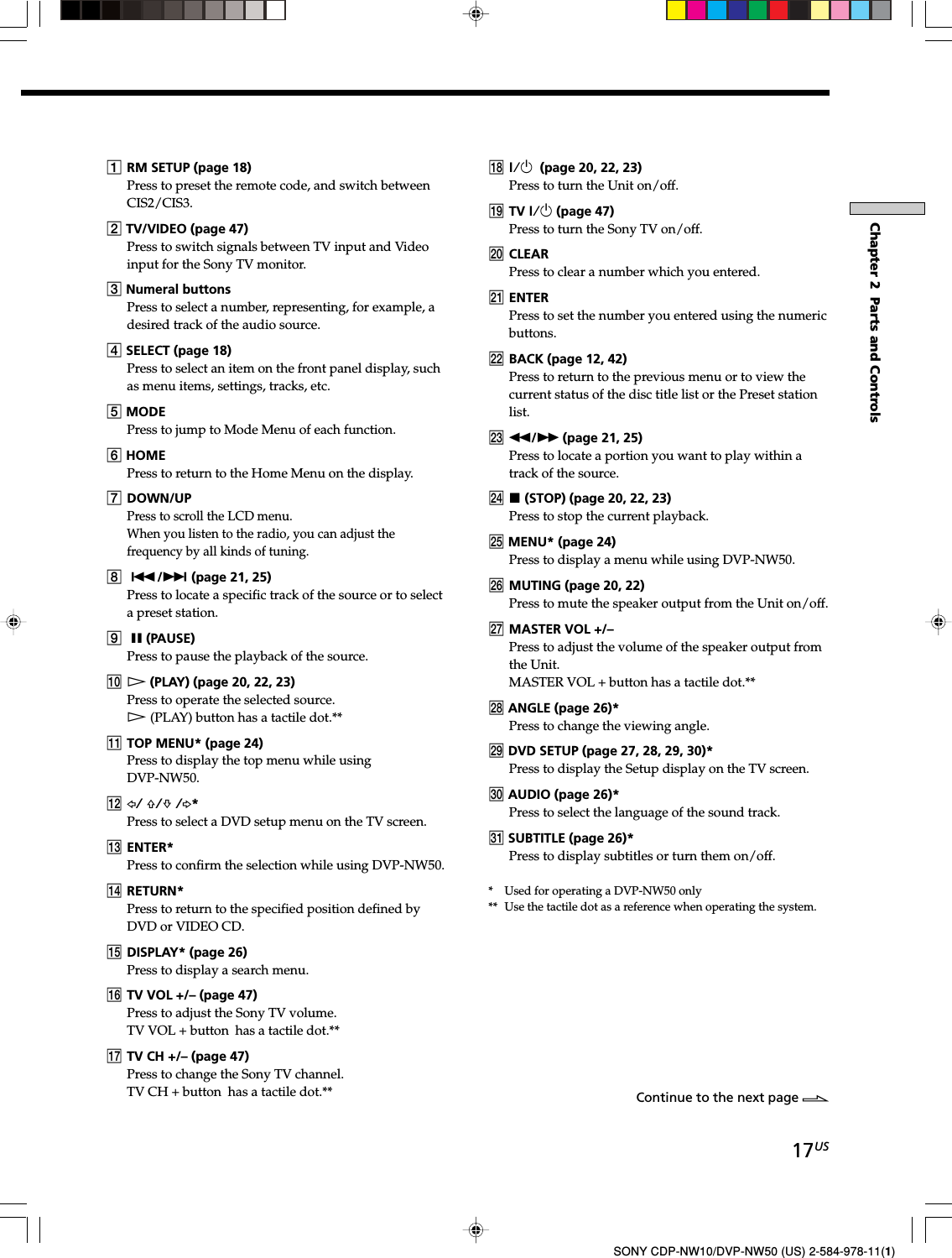 17USChapter 2  Parts and ControlsSONY CDP-NW10/DVP-NW50 (US) 2-584-978-11(1)1RM SETUP (page 18)Press to preset the remote code, and switch betweenCIS2/CIS3.2 TV/VIDEO (page 47)Press to switch signals between TV input and Videoinput for the Sony TV monitor.3 Numeral buttonsPress to select a number, representing, for example, adesired track of the audio source.4 SELECT (page 18)Press to select an item on the front panel display, suchas menu items, settings, tracks, etc.5 MODEPress to jump to Mode Menu of each function.6 HOMEPress to return to the Home Menu on the display.7DOWN/UPPress to scroll the LCD menu.When you listen to the radio, you can adjust thefrequency by all kinds of tuning.8./&gt; (page 21, 25)Press to locate a specific track of the source or to selecta preset station.9X (PAUSE)Press to pause the playback of the source.0H (PLAY) (page 20, 22, 23)Press to operate the selected source.H (PLAY) button has a tactile dot.**qa TOP MENU* (page 24)Press to display the top menu while usingDVP-NW50.qs G/ F/f /g*Press to select a DVD setup menu on the TV screen.qd ENTER*Press to confirm the selection while using DVP-NW50.qf RETURN*Press to return to the specified position defined byDVD or VIDEO CD.qg DISPLAY* (page 26)Press to display a search menu.qh TV VOL +/– (page 47)Press to adjust the Sony TV volume.TV VOL + button  has a tactile dot.**qj TV CH +/– (page 47)Press to change the Sony TV channel.TV CH + button  has a tactile dot.**qk ?/1  (page 20, 22, 23)Press to turn the Unit on/off.ql TV ?/1 (page 47)Press to turn the Sony TV on/off.w; CLEARPress to clear a number which you entered.wa ENTERPress to set the number you entered using the numericbuttons.ws BACK (page 12, 42)Press to return to the previous menu or to view thecurrent status of the disc title list or the Preset stationlist.wd m/M (page 21, 25)Press to locate a portion you want to play within atrack of the source.wf x (STOP) (page 20, 22, 23)Press to stop the current playback.wg MENU* (page 24)Press to display a menu while using DVP-NW50.wh MUTING (page 20, 22)Press to mute the speaker output from the Unit on/off.wj MASTER VOL +/–Press to adjust the volume of the speaker output fromthe Unit.MASTER VOL + button has a tactile dot.**wk ANGLE (page 26)*Press to change the viewing angle.wl DVD SETUP (page 27, 28, 29, 30)*Press to display the Setup display on the TV screen.e; AUDIO (page 26)*Press to select the language of the sound track.ea SUBTITLE (page 26)*Press to display subtitles or turn them on/off.*   Used for operating a DVP-NW50 only**  Use the tactile dot as a reference when operating the system.Continue to the next page l