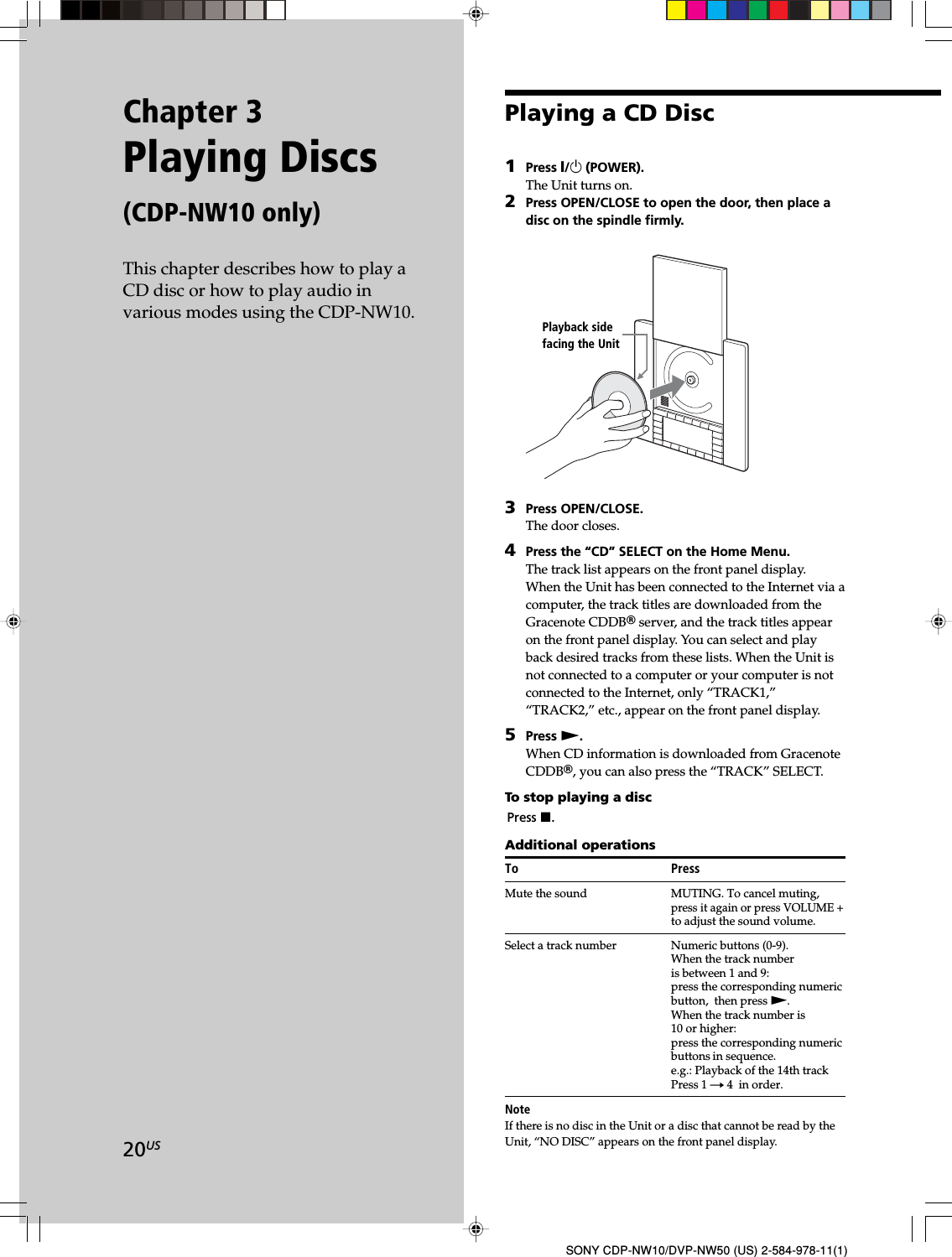 20USSONY CDP-NW10/DVP-NW50 (US) 2-584-978-11(1)Chapter 3Playing Discs(CDP-NW10 only)This chapter describes how to play aCD disc or how to play audio invarious modes using the CDP-NW10.Playing a CD Disc1Press X/1 (POWER).The Unit turns on.2Press OPEN/CLOSE to open the door, then place adisc on the spindle firmly.3Press OPEN/CLOSE.The door closes.4Press the “CD” SELECT on the Home Menu.The track list appears on the front panel display.When the Unit has been connected to the Internet via acomputer, the track titles are downloaded from theGracenote CDDBR server, and the track titles appearon the front panel display. You can select and playback desired tracks from these lists. When the Unit isnot connected to a computer or your computer is notconnected to the Internet, only “TRACK1,”“TRACK2,” etc., appear on the front panel display.5Press N.When CD information is downloaded from GracenoteCDDBR, you can also press the “TRACK” SELECT.To stop playing a discPress x.Additional operationsTo PressMute the sound MUTING. To cancel muting,press it again or press VOLUME +to adjust the sound volume.Select a track number Numeric buttons (0-9).When the track numberis between 1 and 9:press the corresponding numericbutton,  then press N.When the track number is10 or higher:press the corresponding numericbuttons in sequence.e.g.: Playback of the 14th trackPress 1 t 4  in order.NoteIf there is no disc in the Unit or a disc that cannot be read by theUnit, “NO DISC” appears on the front panel display.Playback sidefacing the Unit