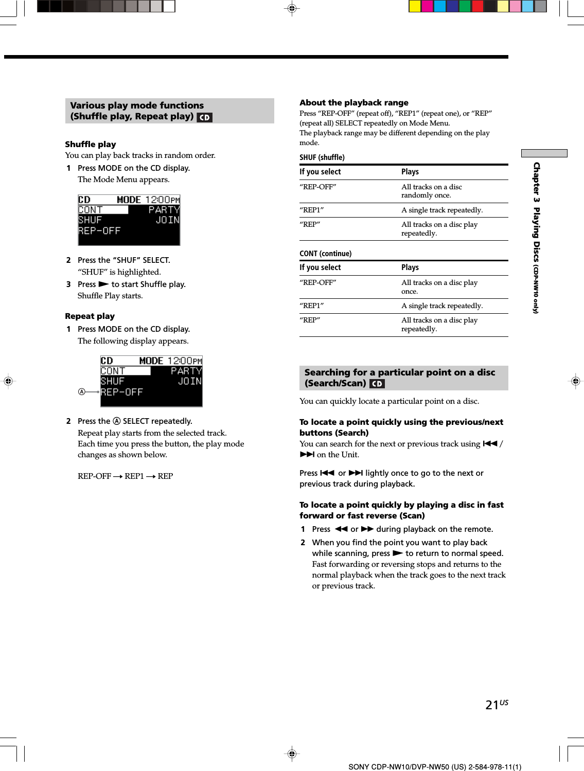21USSONY CDP-NW10/DVP-NW50 (US) 2-584-978-11(1)Chapter 3  Playing Discs (CDP-NW10 only)Various play mode functions(Shuffle play, Repeat play) Shuffle playYou can play back tracks in random order.1Press MODE on the CD display.The Mode Menu appears.2Press the “SHUF” SELECT.“SHUF” is highlighted.3Press N to start Shuffle play.Shuffle Play starts.Repeat play1Press MODE on the CD display.The following display appears.2Press the A SELECT repeatedly.Repeat play starts from the selected track.Each time you press the button, the play modechanges as shown below.REP-OFF t REP1 t REPAbout the playback rangePress “REP-OFF” (repeat off), “REP1” (repeat one), or “REP”(repeat all) SELECT repeatedly on Mode Menu.The playback range may be different depending on the playmode.SHUF (shuffle)If you select Plays“REP-OFF” All tracks on a discrandomly once.“REP1” A single track repeatedly.“REP” All tracks on a disc playrepeatedly.CONT (continue)If you select Plays“REP-OFF” All tracks on a disc playonce.“REP1” A single track repeatedly.“REP” All tracks on a disc playrepeatedly.Searching for a particular point on a disc(Search/Scan) You can quickly locate a particular point on a disc.To locate a point quickly using the previous/nextbuttons (Search)You can search for the next or previous track using ./&gt; on the Unit.Press . or &gt; lightly once to go to the next orprevious track during playback.To locate a point quickly by playing a disc in fastforward or fast reverse (Scan)1Press m or M during playback on the remote.2When you find the point you want to play backwhile scanning, press N to return to normal speed.Fast forwarding or reversing stops and returns to thenormal playback when the track goes to the next trackor previous track.
