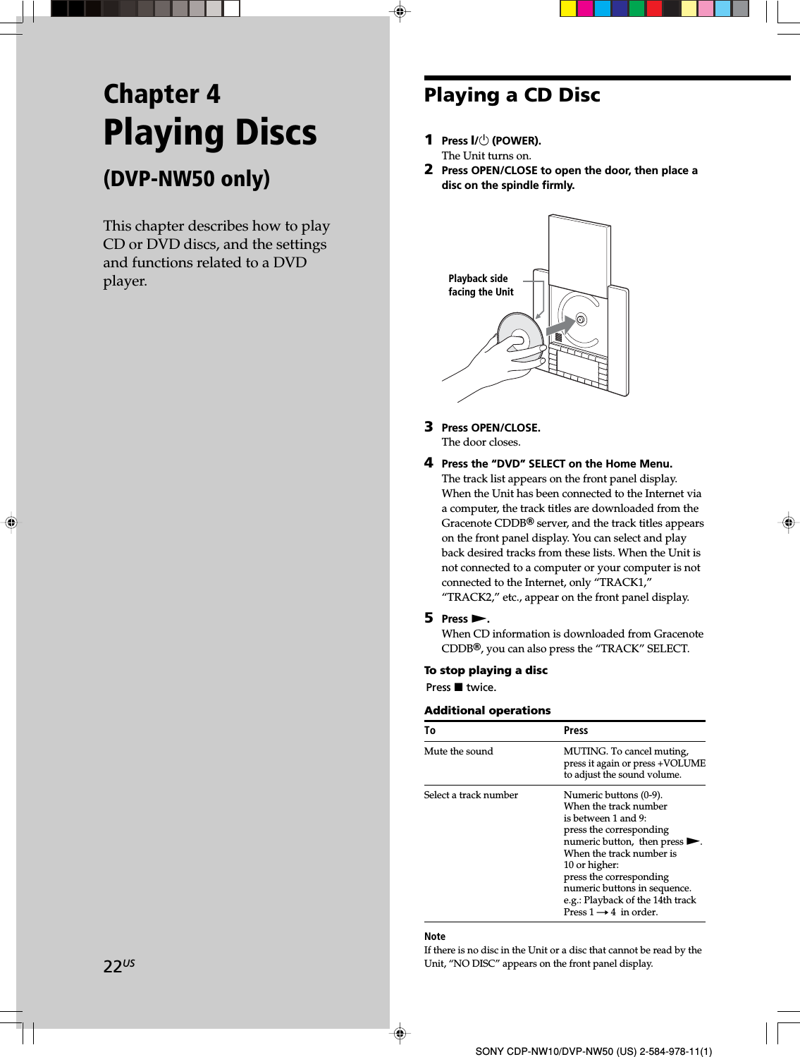 22USSONY CDP-NW10/DVP-NW50 (US) 2-584-978-11(1)Chapter 4Playing Discs(DVP-NW50 only)This chapter describes how to playCD or DVD discs, and the settingsand functions related to a DVDplayer.Playing a CD Disc1Press X/1 (POWER).The Unit turns on.2Press OPEN/CLOSE to open the door, then place adisc on the spindle firmly.3Press OPEN/CLOSE.The door closes.4Press the “DVD” SELECT on the Home Menu.The track list appears on the front panel display.When the Unit has been connected to the Internet viaa computer, the track titles are downloaded from theGracenote CDDBR server, and the track titles appearson the front panel display. You can select and playback desired tracks from these lists. When the Unit isnot connected to a computer or your computer is notconnected to the Internet, only “TRACK1,”“TRACK2,” etc., appear on the front panel display.5Press N.When CD information is downloaded from GracenoteCDDBR, you can also press the “TRACK” SELECT.To stop playing a discPress x twice.Additional operationsTo PressMute the sound MUTING. To cancel muting,press it again or press +VOLUMEto adjust the sound volume.Select a track number Numeric buttons (0-9).When the track numberis between 1 and 9:press the correspondingnumeric button,  then press N.When the track number is10 or higher:press the correspondingnumeric buttons in sequence.e.g.: Playback of the 14th trackPress 1 t 4  in order.NoteIf there is no disc in the Unit or a disc that cannot be read by theUnit, “NO DISC” appears on the front panel display.Playback sidefacing the Unit