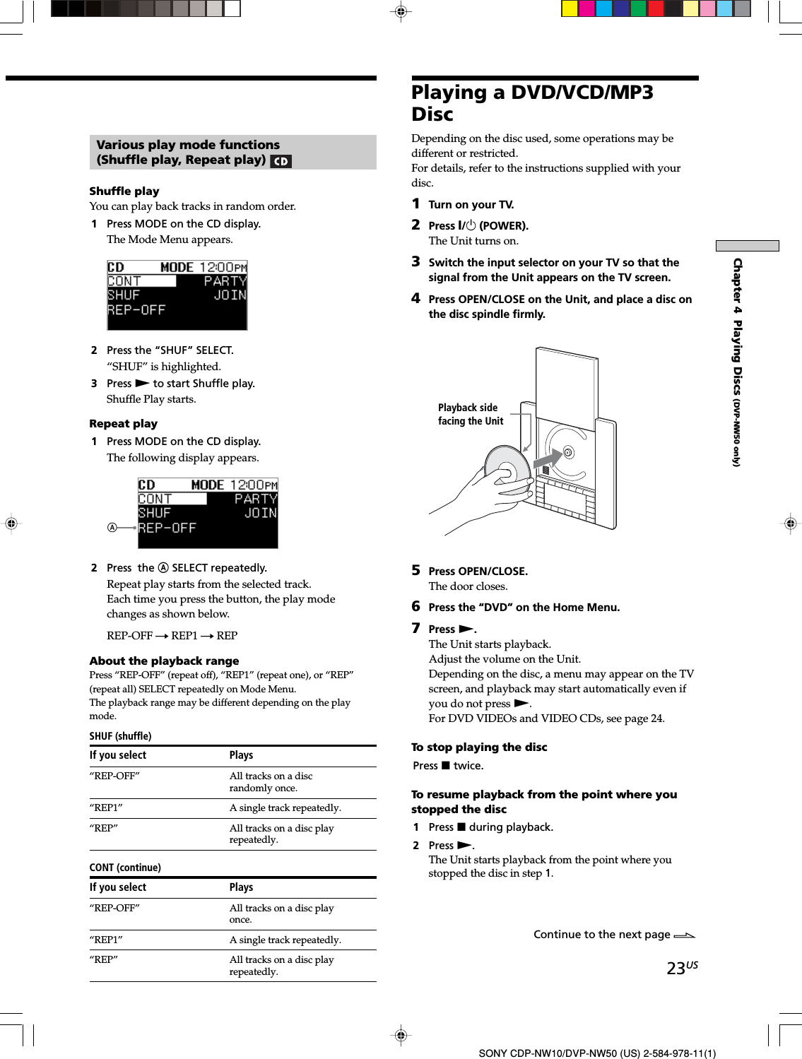 23USSONY CDP-NW10/DVP-NW50 (US) 2-584-978-11(1)Chapter 4  Playing Discs (DVP-NW50 only)Various play mode functions(Shuffle play, Repeat play) Shuffle playYou can play back tracks in random order.1Press MODE on the CD display.The Mode Menu appears.2Press the “SHUF” SELECT.“SHUF” is highlighted.3Press N to start Shuffle play.Shuffle Play starts.Repeat play1Press MODE on the CD display.The following display appears.2Press  the A SELECT repeatedly.Repeat play starts from the selected track.Each time you press the button, the play modechanges as shown below.REP-OFF t REP1 t REPAbout the playback rangePress “REP-OFF” (repeat off), “REP1” (repeat one), or “REP”(repeat all) SELECT repeatedly on Mode Menu.The playback range may be different depending on the playmode.SHUF (shuffle)If you select Plays“REP-OFF” All tracks on a discrandomly once.“REP1” A single track repeatedly.“REP” All tracks on a disc playrepeatedly.CONT (continue)If you select Plays“REP-OFF” All tracks on a disc playonce.“REP1” A single track repeatedly.“REP” All tracks on a disc playrepeatedly.Playing a DVD/VCD/MP3DiscDepending on the disc used, some operations may bedifferent or restricted.For details, refer to the instructions supplied with yourdisc.1Turn on your TV.2Press X/1 (POWER).The Unit turns on.3Switch the input selector on your TV so that thesignal from the Unit appears on the TV screen.4Press OPEN/CLOSE on the Unit, and place a disc onthe disc spindle firmly.5Press OPEN/CLOSE.The door closes.6Press the “DVD” on the Home Menu.7Press N.The Unit starts playback.Adjust the volume on the Unit.Depending on the disc, a menu may appear on the TVscreen, and playback may start automatically even ifyou do not press N.For DVD VIDEOs and VIDEO CDs, see page 24.To stop playing the discPress x twice.To resume playback from the point where youstopped the disc1Press x during playback.2Press N.The Unit starts playback from the point where youstopped the disc in step 1.Continue to the next page lPlayback sidefacing the Unit