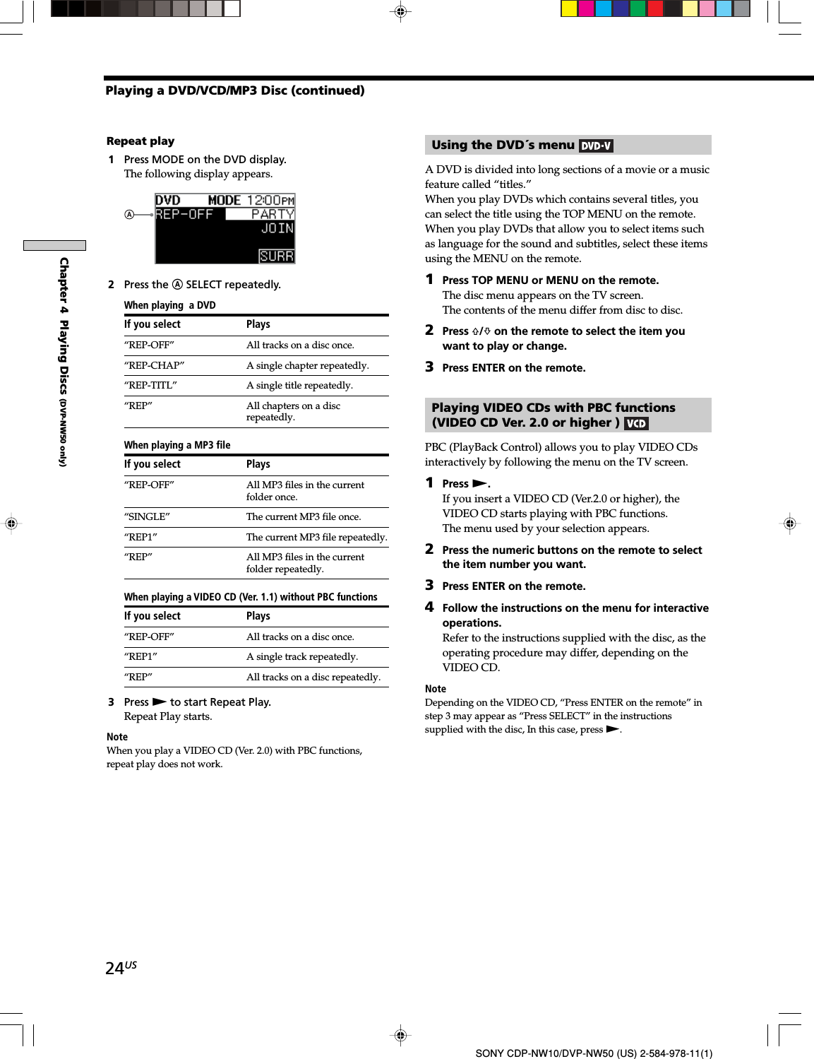 24USSONY CDP-NW10/DVP-NW50 (US) 2-584-978-11(1)Chapter 4  Playing Discs (DVP-NW50 only)Repeat play1Press MODE on the DVD display.The following display appears.2Press the A SELECT repeatedly.When playing  a DVDIf you select Plays“REP-OFF” All tracks on a disc once.“REP-CHAP” A single chapter repeatedly.“REP-TITL” A single title repeatedly.“REP” All chapters on a discrepeatedly.When playing a MP3 fileIf you select Plays“REP-OFF” All MP3 files in the currentfolder once.“SINGLE” The current MP3 file once.“REP1” The current MP3 file repeatedly.“REP” All MP3 files in the currentfolder repeatedly.When playing a VIDEO CD (Ver. 1.1) without PBC functionsIf you select Plays“REP-OFF” All tracks on a disc once.“REP1” A single track repeatedly.“REP” All tracks on a disc repeatedly.3Press N to start Repeat Play.Repeat Play starts.NoteWhen you play a VIDEO CD (Ver. 2.0) with PBC functions,repeat play does not work.Using the DVD´s menu A DVD is divided into long sections of a movie or a musicfeature called “titles.”When you play DVDs which contains several titles, youcan select the title using the TOP MENU on the remote.When you play DVDs that allow you to select items suchas language for the sound and subtitles, select these itemsusing the MENU on the remote.1Press TOP MENU or MENU on the remote.The disc menu appears on the TV screen.The contents of the menu differ from disc to disc.2Press F/f on the remote to select the item youwant to play or change.3Press ENTER on the remote.Playing VIDEO CDs with PBC functions(VIDEO CD Ver. 2.0 or higher ) PBC (PlayBack Control) allows you to play VIDEO CDsinteractively by following the menu on the TV screen.1Press N.If you insert a VIDEO CD (Ver.2.0 or higher), theVIDEO CD starts playing with PBC functions.The menu used by your selection appears.2Press the numeric buttons on the remote to selectthe item number you want.3Press ENTER on the remote.4Follow the instructions on the menu for interactiveoperations.Refer to the instructions supplied with the disc, as theoperating procedure may differ, depending on theVIDEO CD.NoteDepending on the VIDEO CD, “Press ENTER on the remote” instep 3 may appear as “Press SELECT” in the instructionssupplied with the disc, In this case, press N.Playing a DVD/VCD/MP3 Disc (continued)