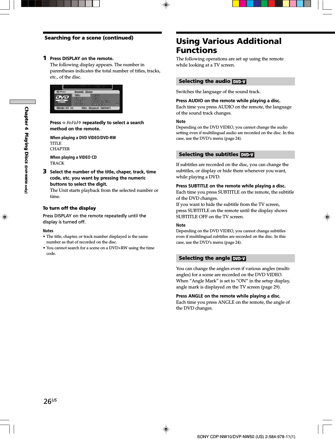 26USSONY CDP-NW10/DVP-NW50 (US) 2-584-978-11(1)Chapter 4  Playing Discs (DVP-NW50 only)1Press DISPLAY on the remote.The following display appears. The number inparentheses indicates the total number of titles, tracks,etc., of the disc.Press G /g/F/f repeatedly to select a searchmethod on the remote.When playing a DVD VIDEO/DVD-RWTITLECHAPTERWhen playing a VIDEO CDTRACK3Select the number of the title, chaper, track, timecode, etc. you want by pressing the numericbuttons to select the digit.The Unit starts playback from the selected number ortime.To turn off the displayPress DISPLAY on the remote repeatedly until thedisplay is turned off.Notes• The title, chapter, or track number displayed is the samenumber as that of recorded on the disc.• You cannot search for a scene on a DVD+RW using the timecode.The following operations are set up using the remotewhile looking at a TV screen.Selecting the audio Switches the language of the sound track.Press AUDIO on the remote while playing a disc.Each time you press AUDIO on the remote, the languageof the sound track changes.NoteDepending on the DVD VIDEO, you cannot change the audiosetting even if multilingual audio are recorded on the disc. In thiscase, use the DVD’s menu (page 24).Selecting the subtitles If subtitles are recorded on the disc, you can change thesubtitles, or display or hide them whenever you want,while playing a DVD.Press SUBTITLE on the remote while playing a disc.Each time you press SUBTITLE on the remote, the subtitleof the DVD changes.If you want to hide the subtitle from the TV screen,press SUBTITLE on the remote until the display showsSUBTITLE OFF on the TV screen.NoteDepending on the DVD VIDEO, you cannot change subtitleseven if multilingual subtitles are recorded on the disc. In thiscase, use the DVD’s menu (page 24).Selecting the angle You can change the angles even if various angles (multi-angles) for a scene are recorded on the DVD VIDEO.When “Angle Mark” is set to “ON” in the setup display,angle mark is displayed on the TV screen (page 29).Press ANGLE on the remote while playing a disc.Each time you press ANGLE on the remote, the angle ofthe DVD changes.Searching for a scene (continued) Using Various AdditionalFunctions
