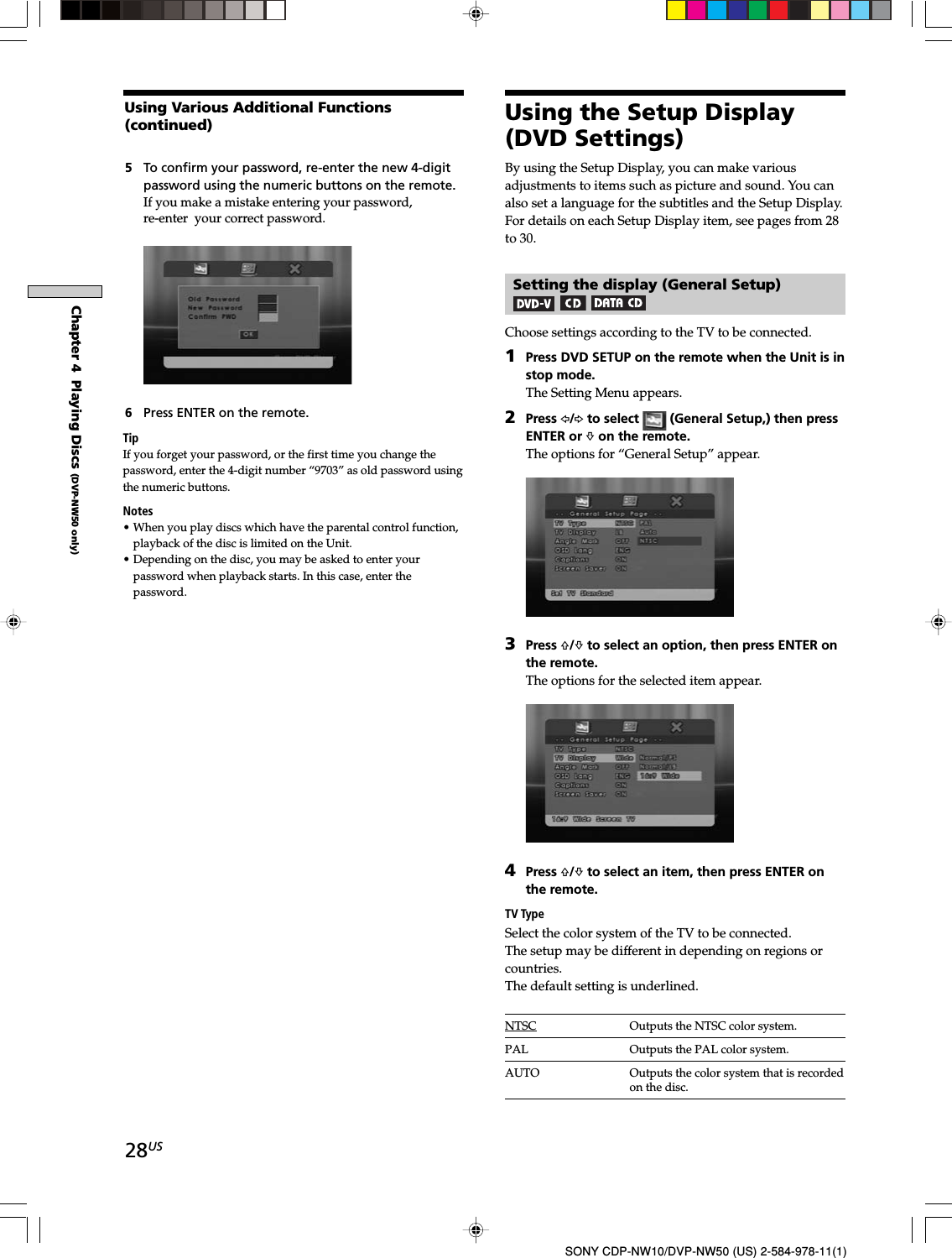 28USSONY CDP-NW10/DVP-NW50 (US) 2-584-978-11(1)Chapter 4  Playing Discs (DVP-NW50 only)5To confirm your password, re-enter the new 4-digitpassword using the numeric buttons on the remote.If you make a mistake entering your password,re-enter  your correct password.6Press ENTER on the remote.TipIf you forget your password, or the first time you change thepassword, enter the 4-digit number “9703” as old password usingthe numeric buttons.Notes• When you play discs which have the parental control function,playback of the disc is limited on the Unit.• Depending on the disc, you may be asked to enter yourpassword when playback starts. In this case, enter thepassword.By using the Setup Display, you can make variousadjustments to items such as picture and sound. You canalso set a language for the subtitles and the Setup Display.For details on each Setup Display item, see pages from 28to 30.Setting the display (General Setup)Choose settings according to the TV to be connected.1Press DVD SETUP on the remote when the Unit is instop mode.The Setting Menu appears.2Press G/g to select   (General Setup,) then pressENTER or f on the remote.The options for “General Setup” appear.3Press F/f to select an option, then press ENTER onthe remote.The options for the selected item appear.4Press F/f to select an item, then press ENTER onthe remote.TV TypeSelect the color system of the TV to be connected.The setup may be different in depending on regions orcountries.The default setting is underlined.NTSC Outputs the NTSC color system.PAL Outputs the PAL color system.AUTO Outputs the color system that is recordedon the disc.Using Various Additional Functions(continued) Using the Setup Display(DVD Settings)