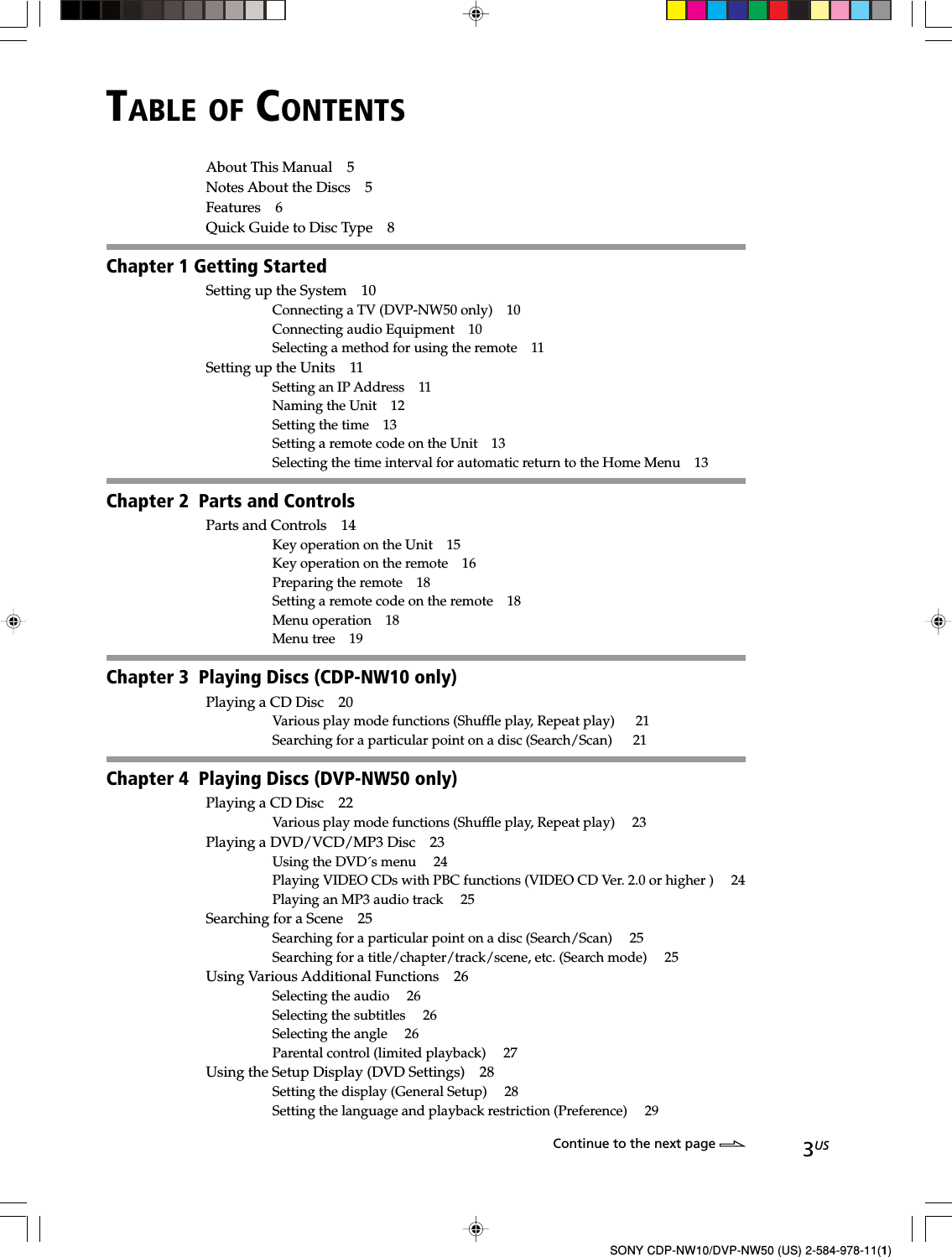 3USSONY CDP-NW10/DVP-NW50 (US) 2-584-978-11(1)TABLE OF CONTENTSAbout This Manual 5Notes About the Discs 5Features 6Quick Guide to Disc Type 8Chapter 1 Getting StartedSetting up the System 10Connecting a TV (DVP-NW50 only) 10Connecting audio Equipment 10Selecting a method for using the remote 11Setting up the Units 11Setting an IP Address 11Naming the Unit 12Setting the time 13Setting a remote code on the Unit 13Selecting the time interval for automatic return to the Home Menu 13Chapter 2  Parts and ControlsParts and Controls 14Key operation on the Unit 15Key operation on the remote 16Preparing the remote 18Setting a remote code on the remote 18Menu operation 18Menu tree 19Chapter 3  Playing Discs (CDP-NW10 only)Playing a CD Disc 20Various play mode functions (Shuffle play, Repeat play)   21Searching for a particular point on a disc (Search/Scan)   21Chapter 4  Playing Discs (DVP-NW50 only)Playing a CD Disc 22Various play mode functions (Shuffle play, Repeat play)  23Playing a DVD/VCD/MP3 Disc 23Using the DVD´s menu  24Playing VIDEO CDs with PBC functions (VIDEO CD Ver. 2.0 or higher )  24Playing an MP3 audio track  25Searching for a Scene 25Searching for a particular point on a disc (Search/Scan)  25Searching for a title/chapter/track/scene, etc. (Search mode)  25Using Various Additional Functions 26Selecting the audio  26Selecting the subtitles  26Selecting the angle  26Parental control (limited playback)  27Using the Setup Display (DVD Settings) 28Setting the display (General Setup)  28Setting the language and playback restriction (Preference)  29Continue to the next page l