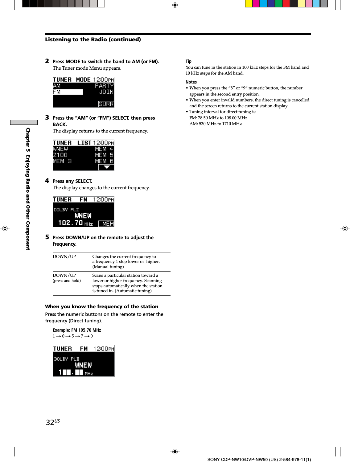 32USChapter 5  Enjoying Radio and Other ComponentSONY CDP-NW10/DVP-NW50 (US) 2-584-978-11(1)2Press MODE to switch the band to AM (or FM).The Tuner mode Menu appears.3Press the “AM” (or “FM”) SELECT, then pressBACK.The display returns to the current frequency.4Press any SELECT.The display changes to the current frequency.5Press DOWN/UP on the remote to adjust thefrequency.DOWN/UP Changes the current frequency toa frequency 1 step lower or  higher.(Manual tuning)DOWN/UP Scans a particular station toward a(press and hold)lower or higher frequency. Scanningstops automatically when the stationis tuned in. (Automatic tuning)When you know the frequency of the stationPress the numeric buttons on the remote to enter thefrequency (Direct tuning).Example: FM 105.70 MHz1t 0 t 5 t 7 t 0Listening to the Radio (continued)TipYou can tune in the station in 100 kHz steps for the FM band and10 kHz steps for the AM band.Notes• When you press the “8” or “9” numeric button, the numberappears in the second entry position.• When you enter invalid numbers, the direct tuning is cancelledand the screen returns to the current station display.• Tuning interval for direct tuning is:FM: 78.50 MHz to 108.00 MHzAM: 530 MHz to 1710 MHz
