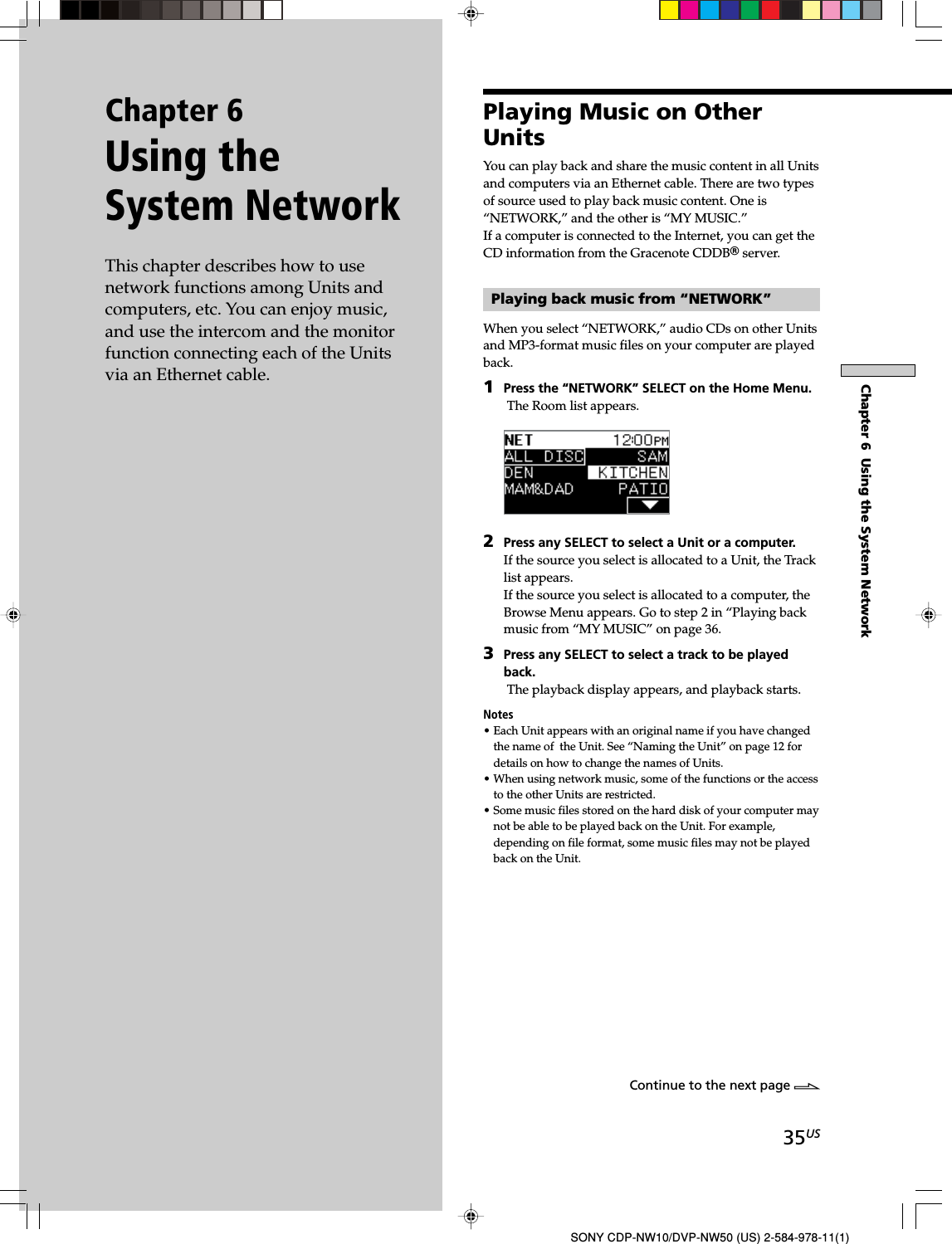 35USChapter 6  Using the System NetworkSONY CDP-NW10/DVP-NW50 (US) 2-584-978-11(1)Chapter 6Using theSystem NetworkThis chapter describes how to usenetwork functions among Units andcomputers, etc. You can enjoy music,and use the intercom and the monitorfunction connecting each of the Unitsvia an Ethernet cable.Playing Music on OtherUnitsYou can play back and share the music content in all Unitsand computers via an Ethernet cable. There are two typesof source used to play back music content. One is“NETWORK,” and the other is “MY MUSIC.”If a computer is connected to the Internet, you can get theCD information from the Gracenote CDDBR server.Playing back music from “NETWORK”When you select “NETWORK,” audio CDs on other Unitsand MP3-format music files on your computer are playedback.1Press the “NETWORK” SELECT on the Home Menu. The Room list appears.2Press any SELECT to select a Unit or a computer.If the source you select is allocated to a Unit, the Tracklist appears.If the source you select is allocated to a computer, theBrowse Menu appears. Go to step 2 in “Playing backmusic from “MY MUSIC” on page 36.3Press any SELECT to select a track to be playedback. The playback display appears, and playback starts.Notes• Each Unit appears with an original name if you have changedthe name of  the Unit. See “Naming the Unit” on page 12 fordetails on how to change the names of Units.• When using network music, some of the functions or the accessto the other Units are restricted.• Some music files stored on the hard disk of your computer maynot be able to be played back on the Unit. For example,depending on file format, some music files may not be playedback on the Unit.Continue to the next page l